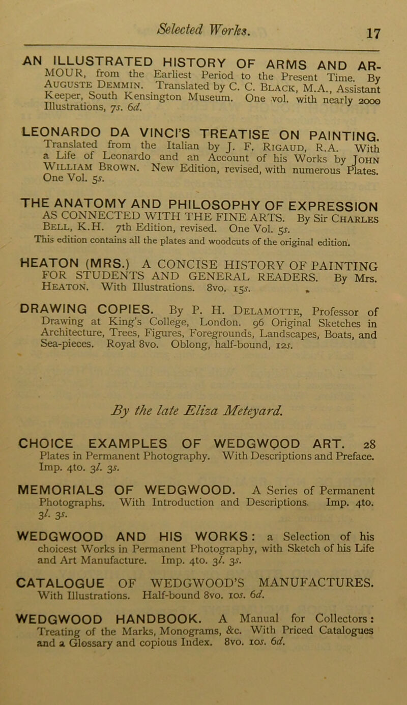 HISTORY OF ARMS AND AR- MOUR, from the Earliest Period to the Present Time Bv Auguste Demmin. Translated by C. C. Black, M.A., AssWt Keeper, South Kensington Museum. One vol. with nearly 2000 Illustrations, js. 6d. LEONARDO DA VINCI’S TREATISE ON PAINTING. Translated from the Italian by J. F. Rigaud, R.A. With a Life of Leonardo and an Account of his Works by John William Brown. New Edition, revised, with numerous Plates. One Vol. 5J. THE ANATOMY AND PHILOSOPHY OF EXPRESSION AS CONNECTED WITH THE FINE ARTS. By Sir Charles Bell, K.H. 7th Edition, revised. One Vol. 5J. This edition contains all the plates and woodcuts of the original edition. HEATON (MRS.) A CONCISE HISTORY OF PAINTING FOR STUDENTS AND GENERAL READERS. By Mrs. Heaton. With Illustrations. 8vo. 15J. , DRAWING COPIES. By P. H. Delamotte, Professor of Drawing at King’s College, London. 96 Original Sketches in Architecture, Trees, Figures, Foregrounds, Landscapes, Boats, and Sea-pieces. Royal 8vo. Oblong, half-bound, izs. By the late Eliza Meteyard. CHOICE EXAMPLES OF WEDGWQOD ART. 28 Plates in Permanent Photography. With Descriptions and Preface. Imp. 4to. 3/. 3s. MEMORIALS OF WEDGWOOD. A Series of Permanent Photographs. With Introduction and Descriptions. Imp. 410. 3t- y- WEDGWOOD AND HIS WORKS: a Selection of his choicest Works in Permanent Photography, with Sketch of his Life and Art Manufacture. Imp. 410. 3/. 3J. CATALOGUE OF WEDGWOOD’S MANUFACTURES. With Illustrations. Half-bound 8vo. 10s. 6d. WEDGWOOD HANDBOOK. A Manual for Collectors: Treating of the Marks, Monograms, &c. With Priced Catalogues and a Glossary and copious Index. 8vo. icxr. 6d.