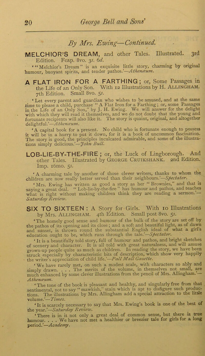 By Mrs. Ewing—Continued. MELCHIOR’S DREAM, and other Tales. Illustrated. 3rd Edition. Fcap. 8vo. 3^. (id. ‘ “ Melchior’s Dream ” is an exquisite little story, charming by original humour, buoyant spirits, and tender pathos.’—Atherueuin. A FLAT IRON FOR A FARTHING; or, Some Passages in the Life of an Only Son. With 12 Illustrations by H. Allingham. 7th Edition. Small 8vo. 53'. ‘ Let every parent and guardian who wishes to be amused, and at the same time to please a child, purchase “ A Flat Iron for a Farthing; or, some Passages in the Life of an Only Son,” by J. H. Ewing. We will answer for the delight with which they will read it themselves, and we do not doubt that the young and fortunate recipients will also like it. The story is quaint, original, and altogether delightful.’—A tfieiiceuvi. ‘A capital book for a present. No child who is fortunate enough to possess it will be in a hurry, to put it down, for it is a book of uncommon fascination. The story is good, the principles inculcated admirable, and some of the illustra- tions simply delicious.’—John Bull. LOB-LIE-BY-THE-FIRE ; or, the Luck of Lingborough. And other Tales. Illustrated by George Cruik.shank. 2nd Edition. Imp. i6mo. Sj. ‘ A charming tale by another of those clever writers, thanks to whom the children are now really better served than their neighbours.’—Spectator. ‘ Mrs. Ewing has written as good a story as her “ Brownies,” and that is saying a great deal. “ Lob-lie-by-the-fire ” has humour and pathos, and teaches what is right without making children think they are reading a sermon.’— Saturday Review. SIX TO SIXTEEN : A Story for Girls. With 10 Illustrations by Mrs. Allingham. 4th Edition. Small post 8vo. sj. ‘ The homely good sense and humour of the bulk of the story are set off by the pathos of its opening and its close ; and a soft and beautiful light, as of dawn and sunset, is thrown round the substantial English ideal of what a girl’s education ought to be, which runs through the tale.’—Spectator. ‘ It is a beautifully told story, full of humour and pathos, and bright sketches of scenery and character. It is all told with great naturalness, and will amuse grown-up people quite as much as children. In reading the story, we have been struck especially by characteristic bits of description, which show very happily ' the writer’s appreciation of child life.’—Pall Mall Gazette. ‘ We have rarely met, on such a modest scale, with characters so ably and simply drawn. . . . The merits of the volume, in themselves not small, ^e much enhanced by some clever illustrations from the pencil of Mrs. Allingham.’— AtheTueum. ‘ The tone of the book is pleasant and healthy, and singularly free from that sentimental, not to say “ mawkish,” stain which is apt to disfigure such produc- tions. The illustrations by Mrs. Allingham add a special attraction to the little volume.’—Times. ‘It is scarcely necessary to say that Mrs. Ewing’s book is one of the best of the year.’—Saturday Review. ‘ There is in it not only a great deal of common sense, but there is true humour. . . . We have not met a healthier or breezier tale for girls for a long period. ’—A cade my.