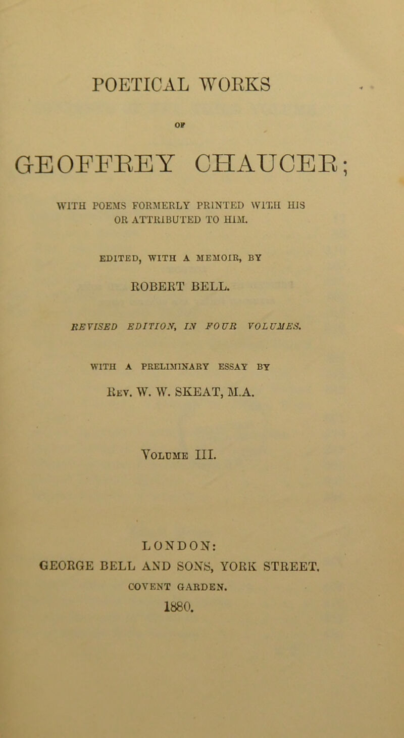 POETICAL WORKS OP GEOFFEEY CHAUCEE; WITH POEMS FORMERLY PRINTED WITH HIS OR ATTRIBUTED TO HIM. EDITED, WITH A MEMOIR, BY ROBERT BELL. EEVISED EDITION, /N FOUR VOLUMES. WITH A PRELISriNARY ESSAY BY Rev. W. W. SKEAT, M.A. Volume III. LONDON: GEORGE BELL AND SONS, YORK STREET. COVENT GARDEN. 1880.