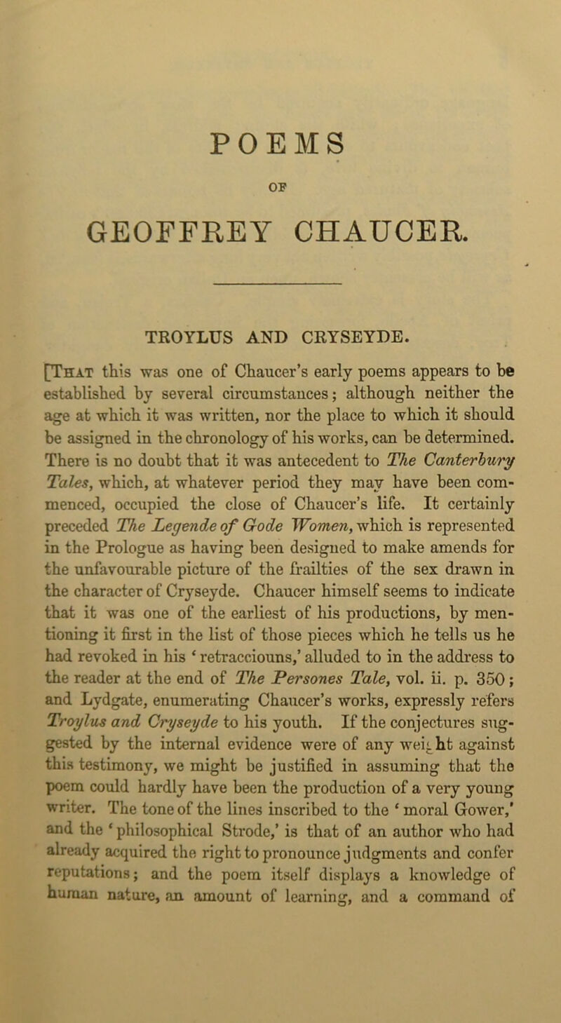 POEMS OP GEOFFREY CHAUCER. TROYLUS AND CRYSEYDE. [That this was one of Chaucer’s early poems appears to be established by several circumstances; although neither the age at which it was written, nor the place to which it should be assigned in the chronology of his works, can be determined. There is no doubt that it was antecedent to The Canterbury Tales, which, at whatever period they may have been com- menced, occupied the close of Chaucer’s life. It certainly preceded The Legende of Code Women, which is represented in the Prologue as having been designed to make amends for the unfavourable picture of the frailties of the sex drawn in the character of Cryseyde. Chaucer himself seems to indicate that it was one of the earliest of his productions, by men- tioning it first in the list of those pieces which he tells us he had revoked in his ‘ retracciouns,’ alluded to in the address to the reader at the end of The Persones Tale, vol. ii. p. 350; and Lydgate, enumerating Chaucer’s works, expressly refers Troylus and Cryseyde to his youth. If the conjectures sug- gested by the internal evidence were of any weii ht against this testimony, we might be justified in assuming that the poem could hardly have been the production of a very young writer. The tone of the lines inscribed to the ‘ moral Gower,’ and the ‘ philosophical Strode,’ is that of an author who had already acquired the right to pronounce judgments and confer reputations; and the poem itself displays a knowledge of human nature, an amount of learning, and a command of