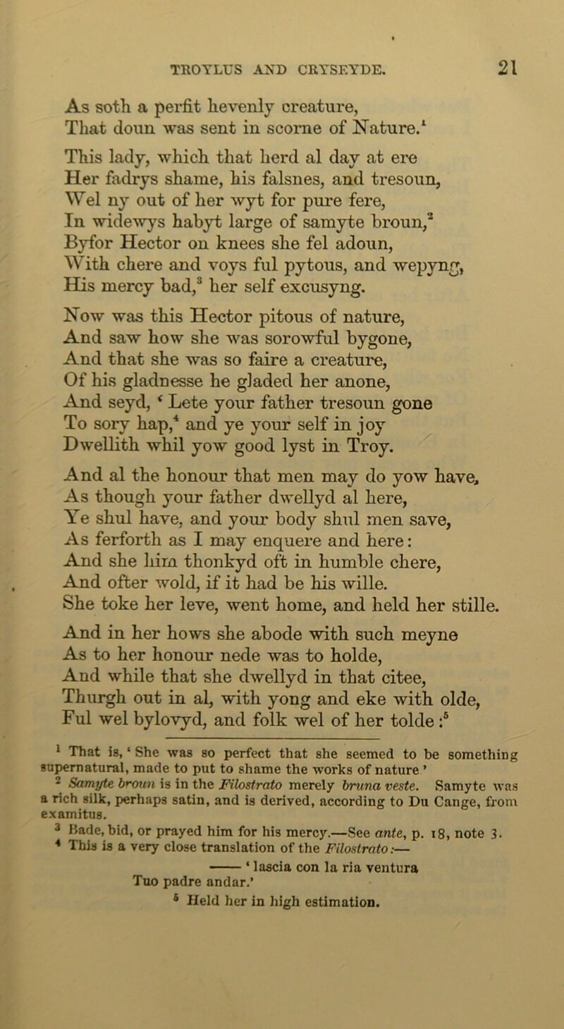 As soth a perfit hevenly creature, That doun was sent in scorne of Nature/ This lady, which that herd al day at ere Her fadrys shame, his falsnes, and tresoun, Wei ny out of her wyt for pure fere. In widewys habyt large of samyte broun,’' Byfor Hector on knees she fel adoun. With chere and voys ful pytous, and wepyng, His mercy bad,® her self excusyng. Now was this Hector pitous of nature. And saw how she was sorowful bygone, And that she was so faire a creature. Of his gladnesse he gladed her anone, And seyd, * Lete your father tresoun gone To sory hap,* and ye your self in joy Dwellith whil yow good lyst in Troy. And al the honour that men may do yow have. As though your father dwellyd al here, Ye shid have, and your body shul men save, As ferforth as I may enquere and here: And she him thonkyd oft in humble chere. And ofter wold, if it had be his wille. She toke her leve, went home, and held her stille. And in her hows she abode with such meyne As to her honour nede was to holde. And while that she dwellyd in that citee, Thurgh out in al, with yong and eke with olde, Ful wel bylovyd, and folk wel of her tolde / * That is, ‘ She was so perfect that she seemed to be something supernatural, made to put to shame the works of nature ’ 2 Samyte brxmn is in the Filostrato merely bnma veste. Samyte was a rich silk, perhaps satin, and is derived, according to Du Cange, from examitus. 3 Bade, bid, or prayed him for his mercy.—See ante, p. i8, note 3. ♦ This is a very close translation of the Filostrato:— ‘ lascia con la ria ventura Tuo padre andar.’ ® Held her in high estimation.