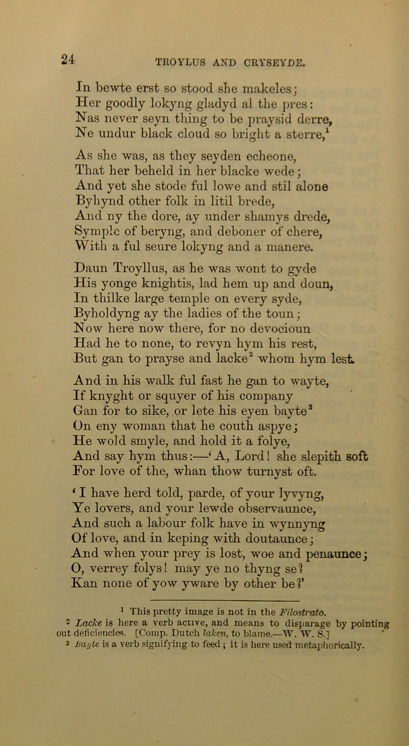 In bewte erst so stood she makeles; Her goodly lokyng gladyd al the pres: Has never seyn thing to be praysid derre, He undur black cloud so bright a sterre/ As she was, as they seyden echeone, That her beheld in her blacke wede; And yet she stode ful lowe and stil alone Byhynd other folk in litil brede, And ny the dore, ay under shamys drede, Symplc of beryng, and deboner of chere, With a ful seure lokyng and a manere. Daun Troyllus, as he was wont to gyde His yonge knightis, lad hem up and doun, In thilke large temple on every syde, Byholdyng ay the ladies of the toun; Now here now there, for no devocioun Had he to none, to revyn hym his rest. But gan to prayse and lacke^ whom hym lest And in his walk ful fast he gan to wayte, If knyght or squyer of his company Gan for to sike, or lete his eyen bayte® On eny woman that he couth aspye; He wold smyle, and hold it a folye, And say hym thus:—‘ A, Lord! she slepith soft For love of the, whan thow turnyst oft. ‘ I have herd told, parde, of your lyvyng. Ye lovers, and your lewde observaunce. And such a labour folk have in wynnyng Of love, and in keping with doutaunce; And when your prey is lost, woe and penaunce; 0, verrey folys! may ye no thyng se? Kan none of yow yware by other be V * This pretty image is not in the Filostraio. 2 Lttclce is here a verb active, and means to disparage by pointing out deficiencies. [Comp. Dutch laken, to blame.—W. W. S.] 3 Bautt is a verb signifying to feed; it is here used metaphorically.