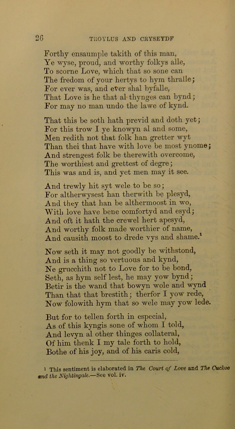 Fortliy ensaumple takith of this man, Ye wyse, proud, and worthy folkys alle, To scorne Love, which that so sone can The fredom of your hertys to hym thralle; For ever was, and eYer shal hyfalle. That Love is he that al thynges can bynd; For may no man undo the lawe of kynd. That this be soth hath previd and doth yet; For this trow I ye knowyn al and some, Men redith not that folk han gretter wyt Than thei that have with love be most ynome; And strongest folk be therewith overcome. The worthiest and grettest of degre; This was and is, and yet men may it see. And trewly hit syt wele to be so; For altherwysest han therwith be plesyd. And they that han be althermoost in wo, With love have bene comfortyd and esyd; And oft it hath the crewel hert apesyd. And worthy folk made worthier of name. And causith moost to drede vys and shame.^ Now seth it may not goodly be withstond. And is a thing so vertuous and kynd, Ne grucchith not to Love for to be bond, Seth, as hym self lest, he may yow bynd; Betir is the wand that bowyn wole and wynd Than that that brestith; therfor I yow rede. Now folowith hym that so wele may yow lede. But for to tellen forth in especial, As of this kyngis sone of whom I told. And levyn al other thinges collateral. Of him thenk I my tale forth to hold, Bothe of his joy, and of his caris cold. 1 This sentiment is elaborated in The Court qf Love and The. Cuckoo