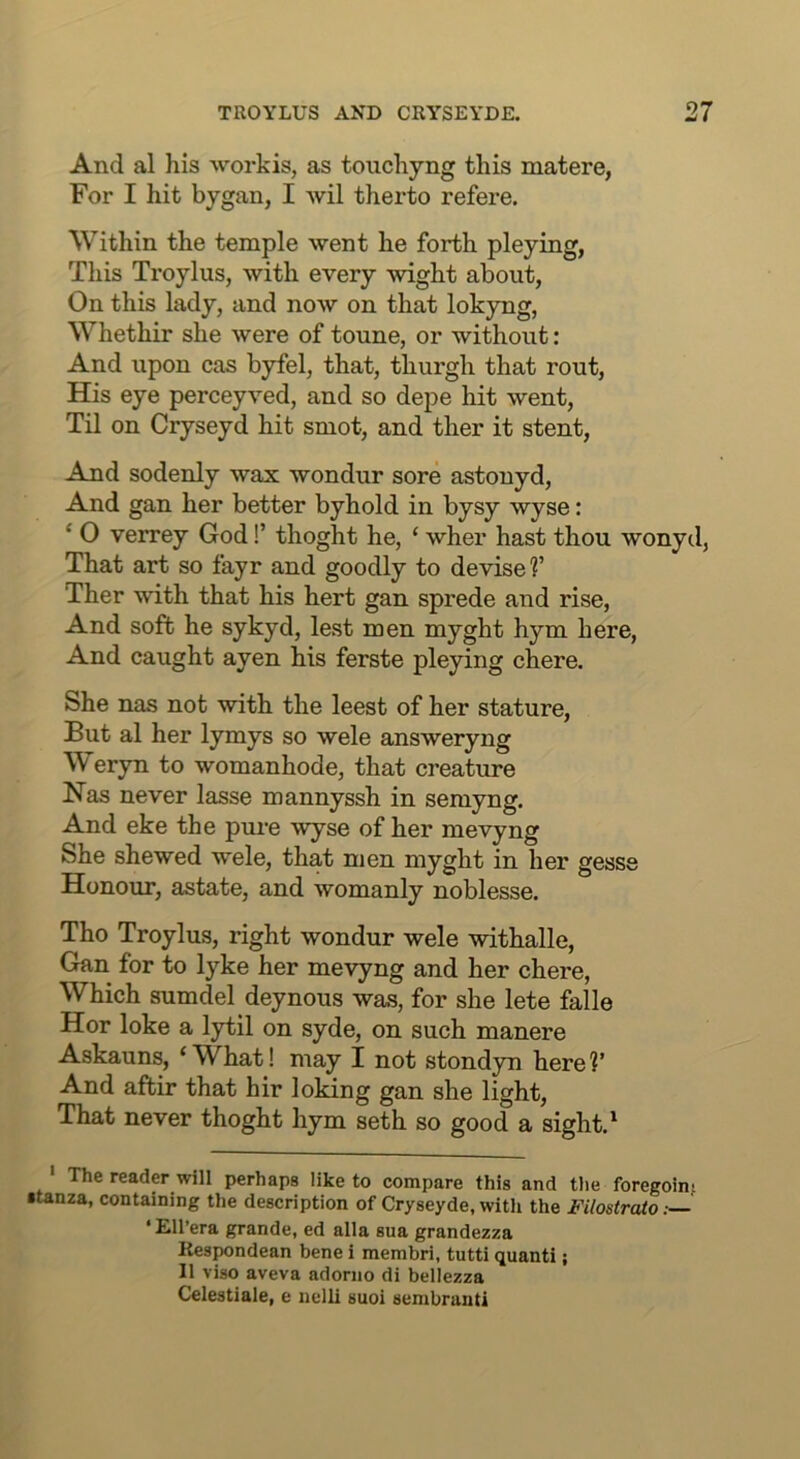 And al his workis, as touchyng this matere, For I hit bygan, I wil therto refere. Within the temple went he forth pleying, This Troylus, with every wight about, On this lady, and now on that lokyng, Whethir she were of toune, or without: And upon cas byfel, that, thurgh that rout. His eye perceyved, and so depe hit went. Til on Cryseyd hit smot, and ther it stent. And sodenly wax wondur sore astouyd. And gan her better byhold in bysy wyse: ‘ O verrey God!’ thoght he, ‘ wher hast thou wonyd, That art so fayr and goodly to devise f Ther with that his hert gan sprede and rise. And soft he sykyd, lest men myght hym here, And caught ayen his ferste pleying chere. She nas not with the leest of her stature. But al her lymys so wele answeryng Weryn to womanhode, that creature Has never lasse mannyssh in semyng. And eke the pure wyse of her mevyng She shewed wele, that men myght in her gesse Honour, astate, and womanly noblesse. Tho Troylus, right wondur wele withalle, Gan for to lyke her mevyng and her chere, Which sumdel deynous was, for she lete falle Hor loke a lytil on syde, on such manere Askauns, ‘What! may I not stondyn here?’ And aftir that hir lolang gan she light. That never thoght hym seth so good a sight.^ The reader will perhaps like to compare this and tlie foregoin? •tanza, containing the description of Cryseyde, with the Filostraio ‘ Ell’era grande, ed alia sua grandezza Respondean bene i membri, tutti quanti; 11 viso aveva adorno di bellezza Celestiale, e nelli suoi sembranti