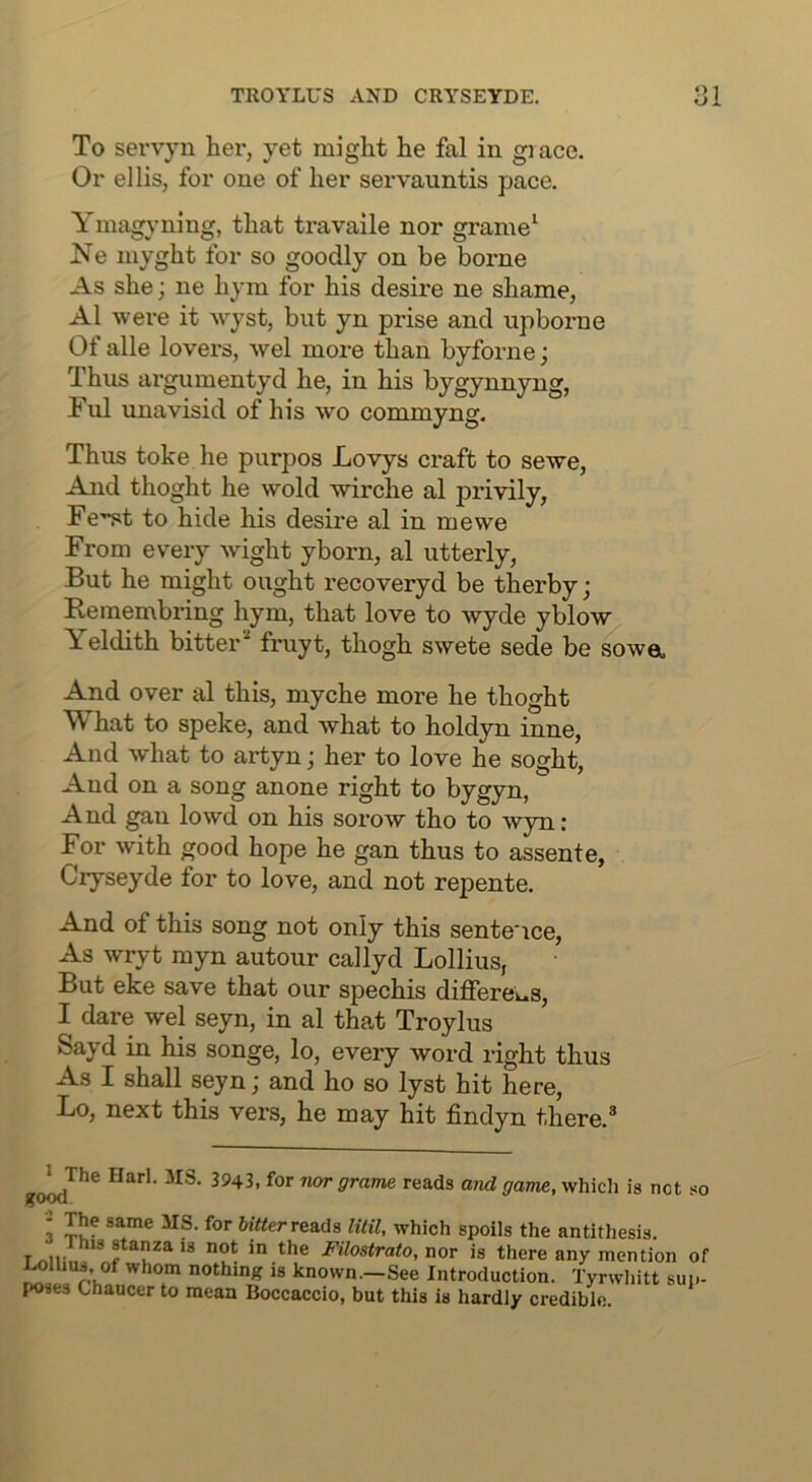 To servyn her, yet might he fal in grace. Or ellis, for one of her servauntis pace. Ymagyning, that travaile nor grame^ Ne niyght for so goodly on be borne As she; ne hym for his desire ne shame, A1 were it wyst, but yn prise and upborne Of alle lovers, wel more than byforne j Thus argumentyd he, in his bygynnyng, Ful unavisid of his wo commyng. Thus toke he purpos Lovys craft to sewe. And thoght he wold wirche al privily, Fe'^t to hide his desire al in mewe From every wight yborn, al utterly. But he might ought recoveryd be therby; Bemembring hym, that love to wyde yblow Yeldith bitter' fruyt, thogh swete sede be sowa And over al this, myche more he thoght What to speke, and what to holdyn inne. And what to artyn; her to love he soght, And on a song anone right to bygyn, And gan lowd on his sorow tho to wyn: For with good hope he gan thus to assent e, Ciyseyde for to love, and not repente. And of this song not only this sentence. As wryt myn autour callyd Lollius, But eke save that our spechis differeus, I dare wel seyn, in al that Troylus Sayd in his songe, lo, every word right thus As I shall seyn; and ho so lyst hit here, Lo, next this vers, he may hit findyn there.® ''^Srame reads and game, whicli is net so 3 reads Util, which spoils the antithesis. * stanza is not in the Filostrato, nor is there any mention of l^lUus, of whom nothing is known.—See Introduction. Tyrwliitt sup- poses Chaucer to mean Boccaccio, but this is hardly credible.