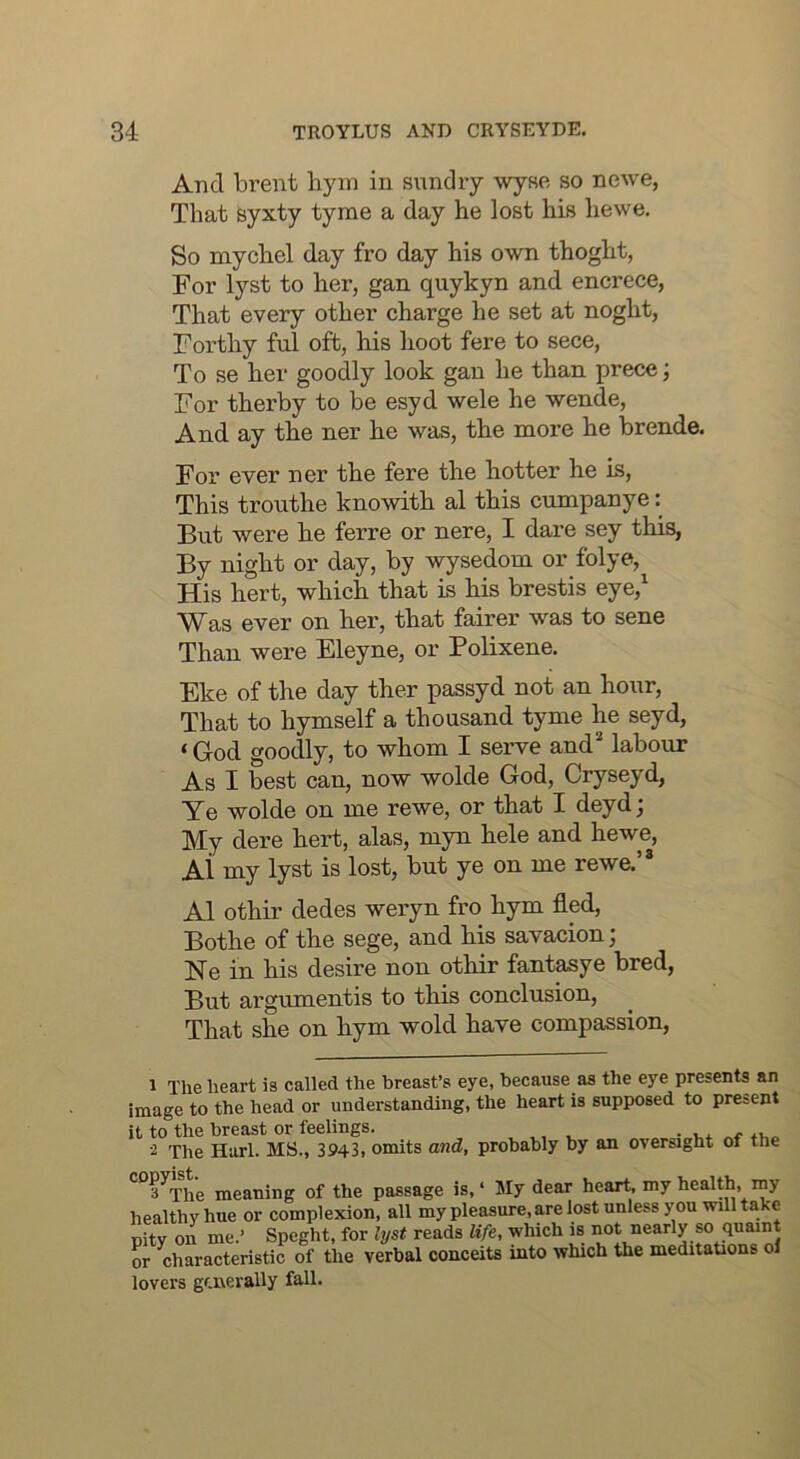 And brent liyin in sundry wyse so newe, That syxty tyme a day he lost his hewe. So mychel day fro day his own thoght, For lyst to her, gan quykyn and encrece, That every other charge he set at noght, Forthy ful oft, his hoot fere to sece. To se her goodly look gan he than prece; For therby to be esyd wele he wende. And ay the ner he was, the more he brende. For ever ner the fere the hotter he is. This trouthe knowith al this cumpanye But were he ferre or nere, I dare sey this, By night or day, by ^^sedom or folye, His hert, which that is his brestis eye,^ Was ever on her, that fairer was to sene Than were Eleyne, or Polixene. Eke of the day ther passyd not an hour. That to hymself a thousand tyme he seyd, ‘ God goodly, to whom I serve and’* labour As I best can, now wolde God, Cryseyd, Ye wolde on me rewe, or that I deydj My dere hert, alas, myn hele and hewe, Al my lyst is lost, but ye on me rewe. Al othir dedes weryn fro hym fled, Bothe of the sege, and his savacion; Ne in his desire non othir fantasye bred, But argumentis to this conclusion. That she on hym wold have compassion, 1 The heart is called the breast’s eye, because as the eye presents an image to the head or understanding, the heart is supposed to present it to the breast or feelings. 2 The Harl. MS., 3943, omits and, probably by an oversight of the *^^3^The meaning of the passage is, ‘ My dear heart, my health, my healthy hue or complexion, all my pleasure, are lost unless y ou will take pity on me.’ Speght, for lyst reads life, which is or characteristic of the verbal conceits into which the meditations oi lovers generally fall.