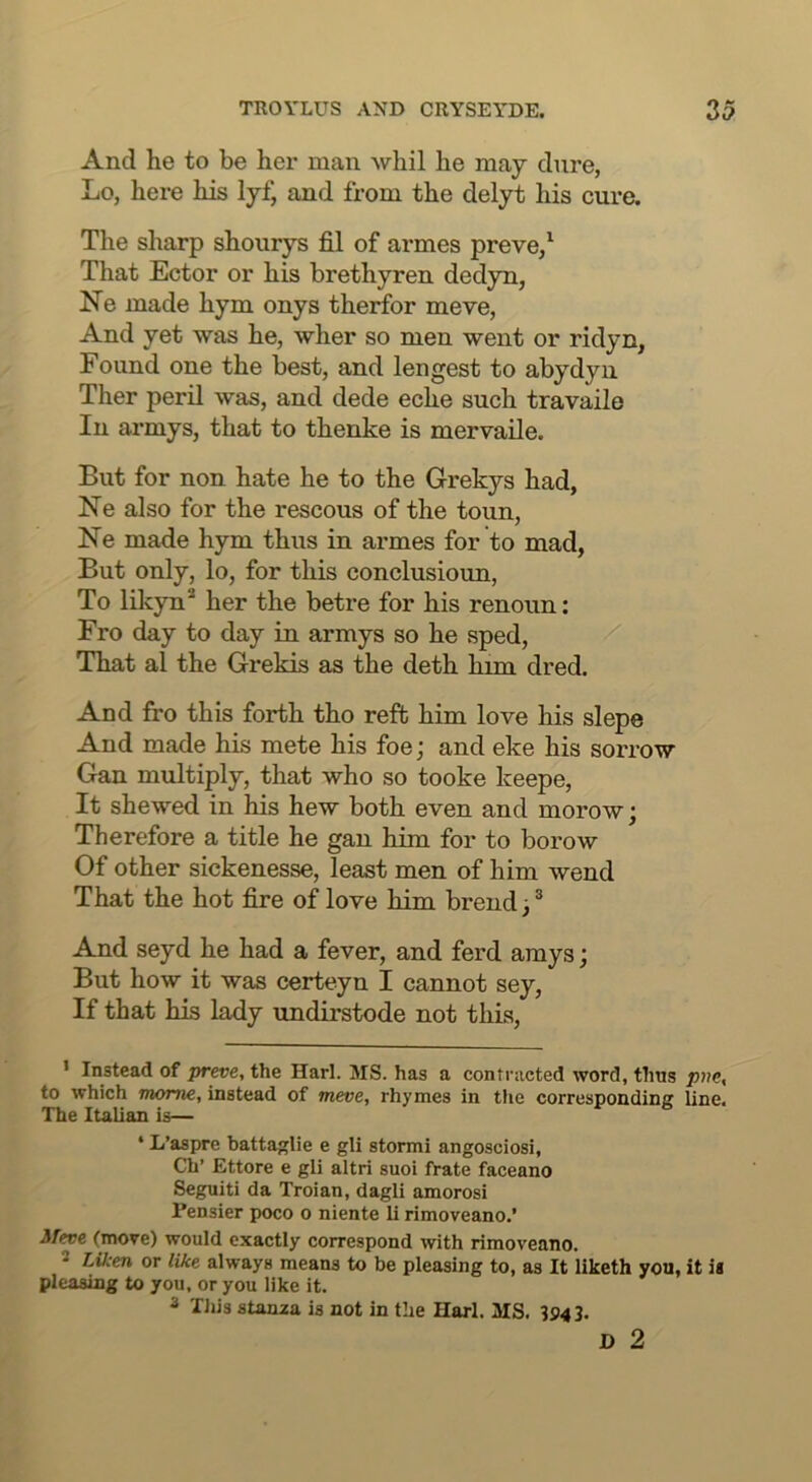 And he to be her man whil he may dure, Lo, here his lyf, and from the delyt his cure. The sharp shourys fil of armes preve/ That Ector or his brethyren dedyn, Ne made hym onys therfor meve, And yet was he, wher so men went or ridyn, Found one the best, and lengest to abydyn Ther peril was, and dede eche such travailo In armys, that to thenke is mervaile. But for non hate he to the Grekys had, Ne also for the rescous of the toun, Ne made hym thus in armes for to mad, But only, lo, for this conclusioun, To likyn* her the betre for his renoun: Fro day to day in armys so he sped. That al the Grekis as the deth Inm dred. And fro this forth tho reft him love his slepe And made his mete his foe; and eke his sorrow Gan multiply, that who so tooke keepe. It shewed in his hew both even and morow; Therefore a title he gau him for to borow Of other sickenesse, least men of him wend That the hot fire of love him brend;® And seyd he had a fever, and ferd amys; But how it was certeyn I cannot sey, If that his lady undirstode not this, • Instead of preve, the Harl. MS. has a contracted word, thus to which mome, instead of meve, rhymes in tiie corresponding line. The Italian is— * L’aspre battaglie e gli stormi angosciosi, Ch’ Ettore e gli altri suoi frate faceano Seguiti da Troian, dagli amorosi Pensier poco o niente li rimoveano.’ 3feve (move) would exactly correspond with rimoveano. * Liken or like always means to be pleasing to, as It liketh you, it is pleasing to you, or you like it. 3 Tliis stanaa is not in the Harl. MS. 3943. D 2