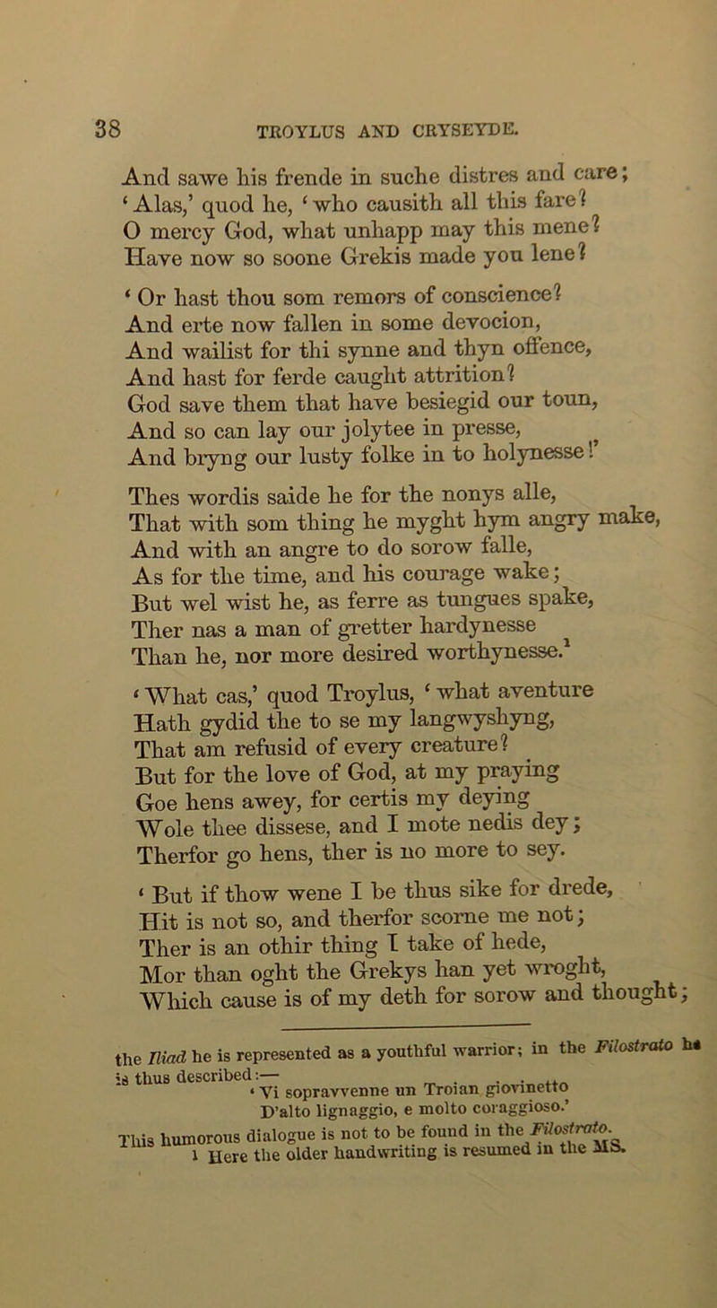 And sawe liis frende in snche distres and care; ‘Alas,’ quod lie, ‘who causith all this fare? O mercy God, what unhapp may this mene? Have now so soone Grekis made you lene? ‘ Or hast thou som remors of conscience? And erte now fallen in some devocion. And wailist for thi synne and thyn offence. And hast for ferde caught attrition? God save them that have hesiegid our toun, And so can lay our jolytee in presse. And bryng our lusty folke in to holynesse 1 Thes wordis saide he for the nonys alle, That with som thing he myght hym angry make, And with an angre to do sorow falle, As for the time, and his courage wake; But wel wist he, as ferre as tungues spake, Ther nas a man of gretter hardynesse Than he, nor more desired worthynesse.* ‘ What cas,’ quod Troylus, ‘ what aventure Hath gydid the to se my langwyshyng. That am refusid of every creature? But for the love of God, at my praying Goe hens awey, for certis my deying Wole thee dissese, and I mote nedis dey; Therfor go hens, ther is no more to sey. ‘ But if thow wene I he thus sike for drede. Hit is not so, and therfor scome me not; Ther is an othir thing I take of hede, Mor than oght the Grekys han yet wroght, Wliich cause is of my deth for sorow and thought; the mod he is represented as a youthful warrior; in the Filostralo h* is thus described;— . . • ‘ Vi sopravvenne un Troian giovinetto D’alto lignaggio, e molto coraggioso.’ This humorous dialogue is not to be found in the 1 Here the older handwriting is resumed in the ilS.