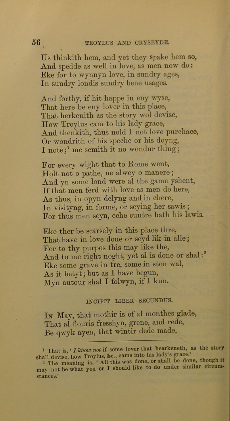 % Us thinkitli hem, and yet they spake hem so, And spedde as well in love, as men now do: Eke for to wynnyn love, in sundiy ages, In sundry londis sundry bene usages. And forthy, if hit happe in eny wyse, That here be eny lover in this place. That herkenith as the story wol devise. How Troylus cam to his lady grace, And thenkith, thus nold I not love purchace. Or wondrith of his speche or his doyng, I note;^ me semith it no wondur thing; Eor every wight that to Home went, Holt not o pathe, ne alwey o manere; And yn some lond were al the game yshent, If that men ferd with love as men do here. As thus, in opyn delyng and in chere. In visityng, in forme, or seying her sawis; For thus men seyn, eche cuntre hath his lawis. Eke ther be scarsely in this place thre. That have in love done or seyd lik in alle; For to thy purpos this may like the, And to me right noght, yet al is done or shal Eke some grave in tre, some in ston wal. As it betyt; but as I have begun, Myn autour shal I folwyn, if I kun. INCIPIT LIBER SECUNDUS. In May, that mothir is of al monthes glade, That al flouris fresshyn, ^ene, and rede, Be qwyk ayen, that wintir dede made, 1 That is, ‘ I know not if some lover that hearkeneth, ^as the story shall devise’, how Troylus, &c., came into his lady’s 2 The meaning is, ‘ All this was done, or shall be done, though it may not be what you or I should like to do under similar circum- stances.’