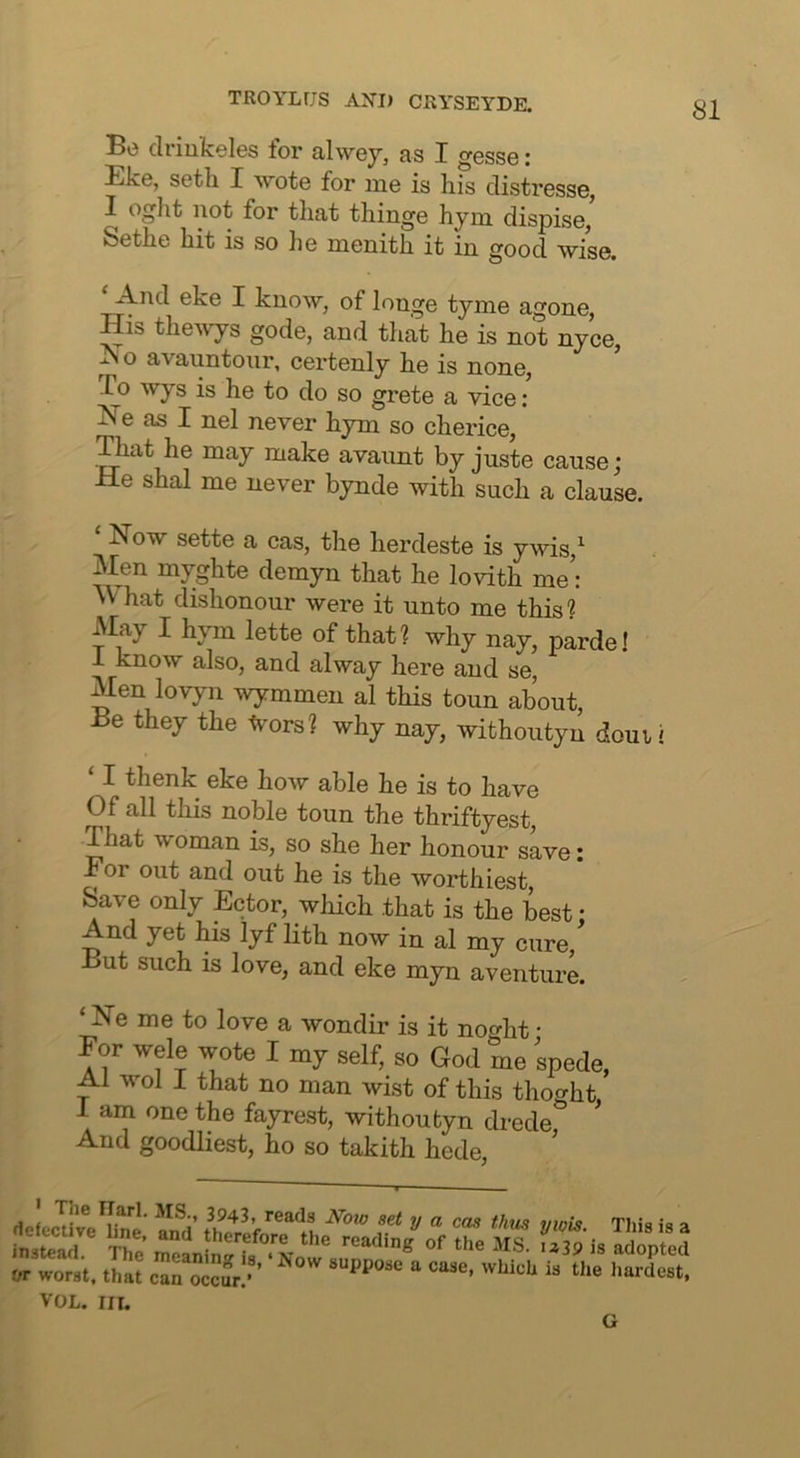 Bo driukeles for alwey, as I o'esse: Eke, setli I ^Yote for me is h.is distresse, I oglit not for tliat thinge hym dispise, Setlie hit is so lie menith it in good wise. *And eke I know, of longe tyme agone, His the^vys gode, and that he is not nyce, ^o avauntour, certenly he is none, Co wys is he to do so grete a vice; He as I nel never hym so cherice, ^at he may make avaunt by juste cause; He shal me never bynde with such a clause. ‘ Now sette a cas, the herdeste is ywis ^ Men myghte demyn that he lovith me’: M hat dishonour were it unto me this? May I hym lette of that? why nay, parde! 1 know also, and alway here and se, Men lovyn wymmen al this toun about. Be they the Ivors? why nay, withoutyn douvi ‘ I thenk eke how able he is to have Of all this noble toun the thriftyest, That woman is, so she her honour save: Eor out and out he is the worthiest. Save only Ector, wliich that is the best: And yet his lyf lith now in al my cure. But such is love, and eke myn aventure. ‘ Ne me to love a wondir is it noo-ht • For wele wote I my self, so God me spede, Al wol 1 that no man wist of this thoo-ht 1 am one the fayrest, withoutyn drede* And goodliest, ho so takith hede. rtefecUve?ne Ind IhX f 1 ^ This is a insSl The meanSrr/% '^39 is adopted OT worst, that can occJr.- VOL. Ill, G