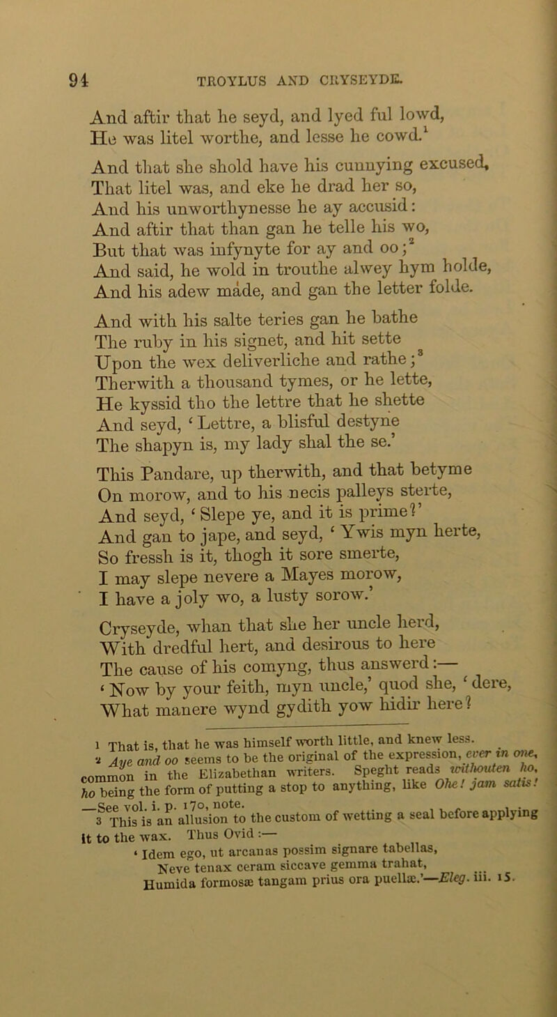 And aftir that he seyd, and lyed ful lowd, He was litel worthe, and lesse he cowd.' And that she shold have his cunuying excused. That litel was, and eke he drad her so, And his unworthynesse he ay accusid: And aftir that than gan he telle his wo, But that was infynyte for ay and oo;* And said, he wold in trouthe alwey hym holde. And his adew made, and gan the letter folde. And with his salte teries gan he bathe The ruby in his signet, and hit sette Upon the wex deliverliche and rathe;® Therwith a thousand tymes, or he lette. He kyssid tho the lettre that he shette And seyd, ‘ Lettre, a blisful destyne The shapyn is, my lady shal the se.’ This Pandare, up therwith, and that betyme On morow, and to his necis palleys sterte. And seyd, ‘ Slepe ye, and it is prime?’ And gan to jape, and seyd, ‘ Ywis myn herte, So fressh is it, thogh it sore smerte, I may slepe nevere a Mayes morow, I have a joly wo, a lusty sorow. Cryseyde, whan that she her uncle herd. With dredful hert, and desirous to here The cause of his comyng, thus answerd:— ‘ Now by your feith, myn uncle,’ quod she, ‘ dere. What manere wynd gydith yow Mdii’ here? 1 That is, that he was himself worth little, and knew less, if Ave and oo seems to be the original of the expression, e»er *n one, commOT in the Elizabethan -viTiters. Speght reads «n//|OMte/i fto. ho being the form of putting a stop to anything, hke OU. jam satis. Cpp vol. i. n. i7o, note. . . „ , . 3 This is an allusion to the custom of wetting a seal before applying it to the wax. Thus Ovid : ‘ Idem ego, ut arcanas possim signare tabellas, Neve tenax ceram siccave gemma trahat, Humida formosse tangam prius ora paellx.’—Eleg. iii. iS.