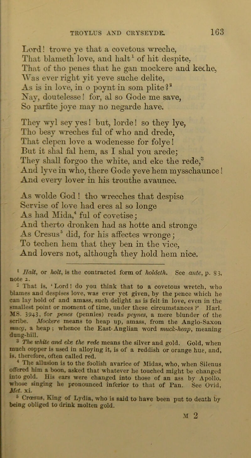 Lord! trowe ye that a covetous wreche, That blameth love, and halt^ of hit despite, That of tho penes that he gan mockere and keche, Was ever right yit yeve siiche delite. As is in love, in o poynt in som plite?* Nay, doutelesse! for, al so Gode me save, So parfite joye may no negarde have. They wyl sey yes I but, lorde I so they lye, Tho besy wreches ful of who and drede. That clepen love a wodenesse for folye I But it shal fal hem, as I shal you arede; They shall foi’goo the white, and eke the rede,^ And lyve in who, there Gode yeve hem mysschaunce I And eveiy lover in his trouthe avaunce. As wolde God ! tho wrecches that despise Servise of love had eres al so longe As had Mida,* ful of covetise; And therto dronken had as hotte and stronge As Cresus* did, for his affectes wronge; To techen hem that they ben in the vice. And lovers not, although they hold hem nice. ' Halt, or Aott, is the contracted form of holdeth. See ante,^. 83, note 2. ‘ That is, ‘ Lord! do you think that to a covetous wretch, who blames and despises love, was ever yet given, by the pence which he can lay hold of and amass, such delight as is felt in love, even in the smallest point or moment of time, under these circumstances ?’ Harl. MS. 3943, for peiies (pennies) reads peynes, a mere blunder of the scribe. Mockere means to heap up, amass, from the Anglo-Saxon mucy, a heap; whence the East-Anglian word muck-heap, meaning dung-hill. 3 The white and eke the rede means the silver and gold. Gold, when much copper is used in alloying it, is of a reddish or orange hue, and, is. therefore, often called red. * The allusion is to the foolish avarice of Midas, who, when Siienus offered him a boon, asked that whatever he touched might be changed Into gold. His ears were changed into those of an ass by Apollo, whose singing he pronounced inferior to that of Pan. See Ovid, Met. xi. ® Crcesus, King of Lydia, who is said to have been put to death by being obliged to drink molten gold. M 2