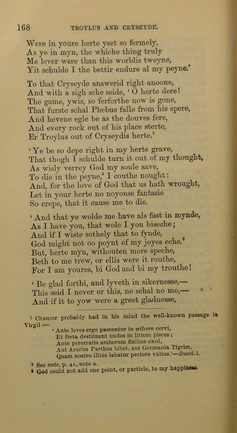 Were in youre herte yset so fermely, As ye in myn, the whiche thing truly Me lever were than this worklis tweyne, Yit schnlde I the bettir endure al my peyne.’ To that Cryseyde answerid right anoone, And with a sigh sche seide, ‘ 0 herte dere! The game, ywis, so ferforthe now is gone, That furste schal Phebus falle from his spere. And hevene egle be as the douves fere. And every rock out of his place sterte, Er Troylus out of Cryseydis herte/ ‘ Ye be so depe right in my herte grave. That thogh I schnlde turn it out of my thought, As wisly verrey God my soule save. To die in the peyne,“ I couthe nought: And, for the love of God that us hath wrought. Let in your herte no noyouse fantasie So crepe, that it cause me to die. ‘ And that ye wolde me have als fast in mynde, As I have you, that wole I you biseche; And if I wiste sothely that to fynde, God might not oo poynt of my joyes eche.® But, herte myn, withouten more spechej Beth to me trew, or ellis were it routhe, Eor T am youres, bi God and bi my trouthe! ‘ Be glad forthi, and lyveth in sikemesse,— This seid I never or this, ne schal no mo,— • And if it to yow were a greet gladnesse. 1 Chaucer probably had in his mind the well-known passage irgil *•““ ‘ Ante leves ergo pascentur in a:there cervi, Et freta destituent nudos in littore pisces; Ante pererratis amborum finibus exul, ^ Aut Ararim Parthus bibet, aut Germania Tigrim, Quam nostro illius labatur pectore vultus.’—iJucoh i. 2 2 !e ante, p. 41, note z. 9d could not add one point, or particle, to my happlneaa