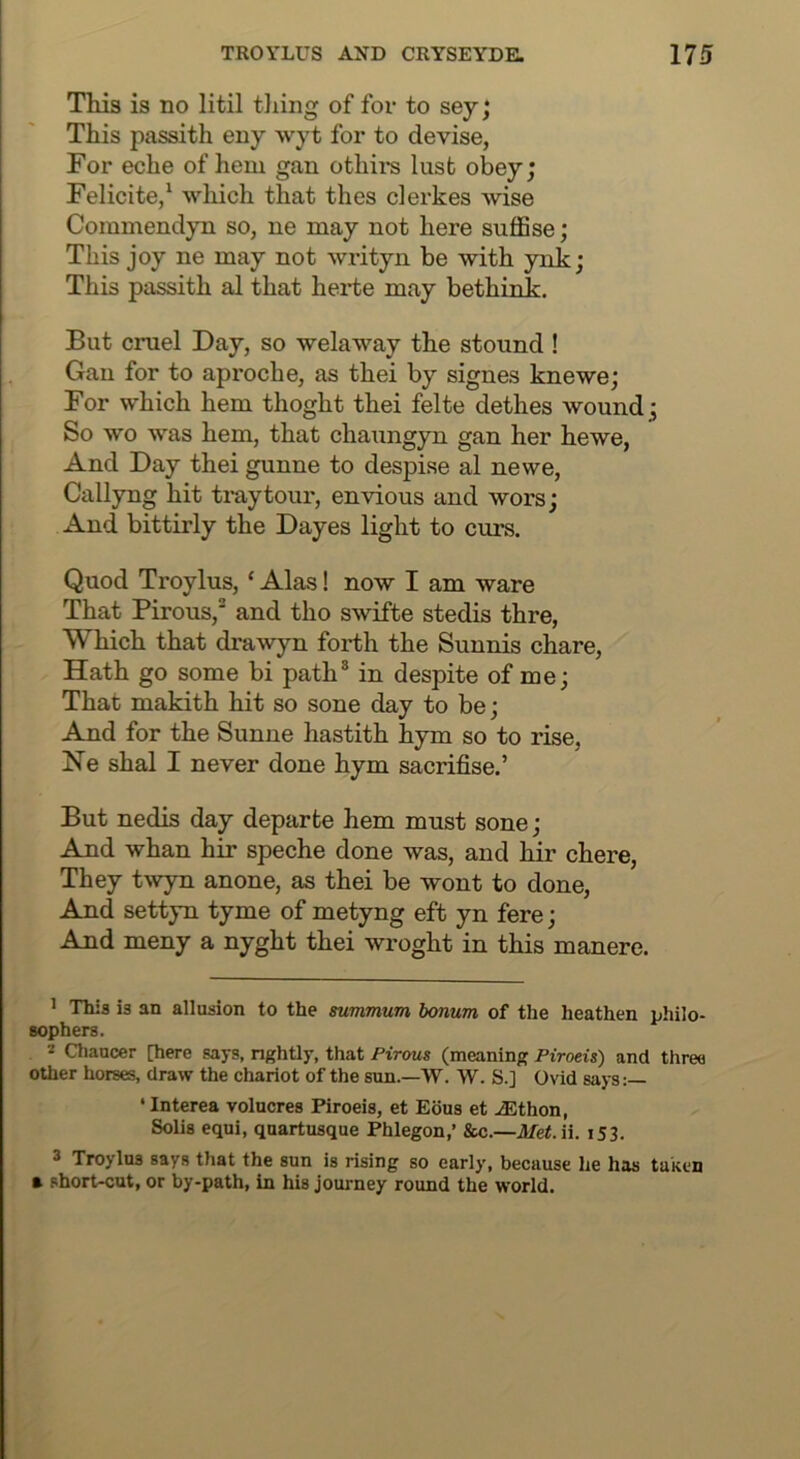 This is no litil tiling of for to sey; This passith eny wyt for to devise, For eche of hem gan othii*s lust obey; Felicite,^ which that thes clerkes wise Commendyn so, ne may not here suflSse; This joy ne may not writyn be with ynk; This passith al that herte may bethink. But cruel Day, so welaway the stound ! Gan for to aproche, as thei by signes knewe; For which hem thoght thei felte dethes wound; So wo was hem, that chaungyn gan her hewe, And Day thei gunne to despise al newe, Callyng hit tray tour, envious and wors; And bittirly the Dayes light to curs. Quod Troylus, ‘ Alas! now I am ware That Pirous, and tho swifte stedis thre. Which that drawyn forth the Sunnis chare. Hath go some bi path® in despite of me; That makith hit so sone day to be; And for the Sunne hastith hym so to rise, Ne shal I never done hym sacrifise.’ But nedis day departe hem must sone; And whan hir speche done was, and hir chere. They t^vyn anone, as thei be wont to done. And settyn tyme of metyng eft yn fere; And meny a nyght thei wroght in this manere. ’ This is an allusion to the summum bonum of the heathen philo- sophers. * Chaucer [here says, nghtly, that Pirous (meaning Piroeis) and three other horses, draw the chariot of the sun.—W. W. S.] Ovid says:— ‘Interea volucres Piroeis, et Ecus et iEthon, Solis equi, quartusque Phlegon,’ 8tc.—Jlfe^.ii. i53. 3 Troylus says that the sun is rising so early, because he has taken a short-cut, or by-path, in his journey round the world.