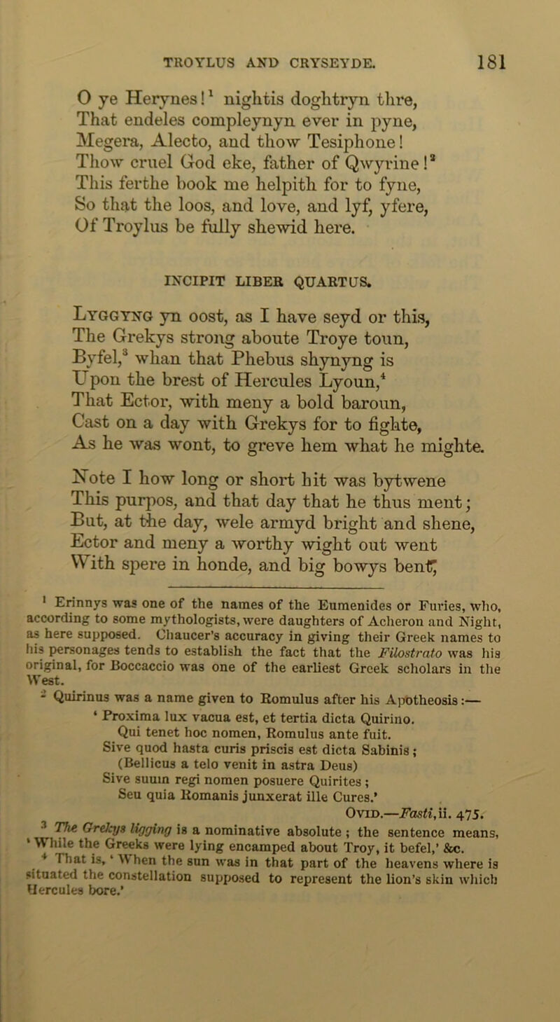 O ye Herynes!' nightis doghtryn tlire, That endeles compleynyii ever in pyne, Megera, Alecto, and thow Tesiphone! Thow cruel God eke, father of Qwyidne!’* This ferthe book me helpith for to fyne, So that the loos, and love, and lyf, yfere, Of Troylus be ftilly shewid here. INCIPIT LIBEK QUART US. Lyggyng yn oost, as I have seyd or this, The Grekys strong aboute Troye toun, Byfel,® whan that Phebus shynyng is U pon the brest of Hercules Lyoun,* That Ector, with meny a bold baroun, Cast on a day with Grekys for to fighte, As he was wont, to greve hem what he mighte. Note I how long or short hit was bytwene This purpos, and that day that he thus ment; But, at the day, wele armyd bright and shene, Ector and meny a worthy wight out went With spere in honde, and big bowys bent^ ' Erinnys was one of the names of the Eumenides or Furies, who, according to some mythologists, were daughters of Aclieron and Night, as here supposed. Cliaucer’s accuracy in giving their Greek names to his personages tends to establish the fact that the FUostrato was his original, for Boccaccio was one of the earliest Greek scholars in the West. - Quirinus was a name given to Romulus after his Apotheosis:— ‘ Proxima lux vacua est, et tertia dicta Quirino. Qui tenet hoc nomen, Romulus ante fuit. Sive quod hasta curis priscis est dicta Sabinis ; (Bellicus a telo venit in astra Deus) Sive suuin regi nomen posuere Quirites; Sen quia Romanis junxerat ille Cures.’ Ovid.—Fasti,\i. 475. ^ TJie Grekys ligying is a nominative absolute ; the sentence means, • Wliile the Greeks were lying encamped about Troy, it befel,’ &c. That is, ‘ When the sun was in that part of the heavens where is situated the constellation supposed to represent the lion’s skin which Hercules bore.’