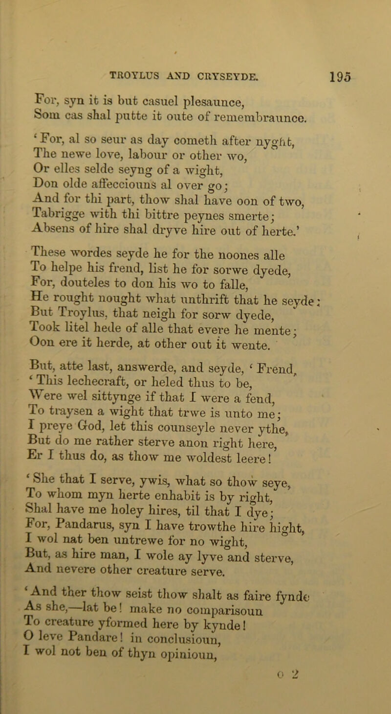 For, syn it is but casuel plesaunce, Soai cas shal piitte it oute of reuieiubraunce. ‘For, al so seur as day conietli after nygfifc, The newe love, labour or other wo. Or elles selde seyng of a wight, Don olde affecciouns al over go; And for thi part, thow shal have oon of two, Tabrigge with thi bittre peynes smerte; Absens of hire shal dryve hire out of herte,’ These wordes seyde he for the noones alle To helpe his frend, list he for sorwe dyede, For, douteles to don his wo to falle. He rought nought what unthrift that he seyde : But Troylus, that neigh for sorw dyede, Took litel hede of alle that evere he mente; Oon ere it herde, at other out it wente. But, atte last, answerde, and seyde, ‘ Frend, ‘ This lechecraft, or heled thus to be. Were wel sittynge if that I were a fend. To traysen a wight that trwe is unto me; I preye God, let this counseyle never ythe^ But do me rather sterve anon right here, Er I thus do, as thow me woldest leere! ‘ She that I serve, ywis, what so thow seye, To whom myn herte enhabit is by right, Shal have me holey hires, til that I dye; For, Pandarus, syn I have trowthe hire hight, I wol nat ben untrewe for no wight, ° But, as hire man, I wole ay lyve and sterve. And nevere other creature serve. ‘ And ther thow seist thow shalt as faire fynde As she, lat be! make no comparisoun To creature yformed here by kynde! 0 leve Pandare! in conclusioun, 1 wol not ben of thyn opinioun, 0 2