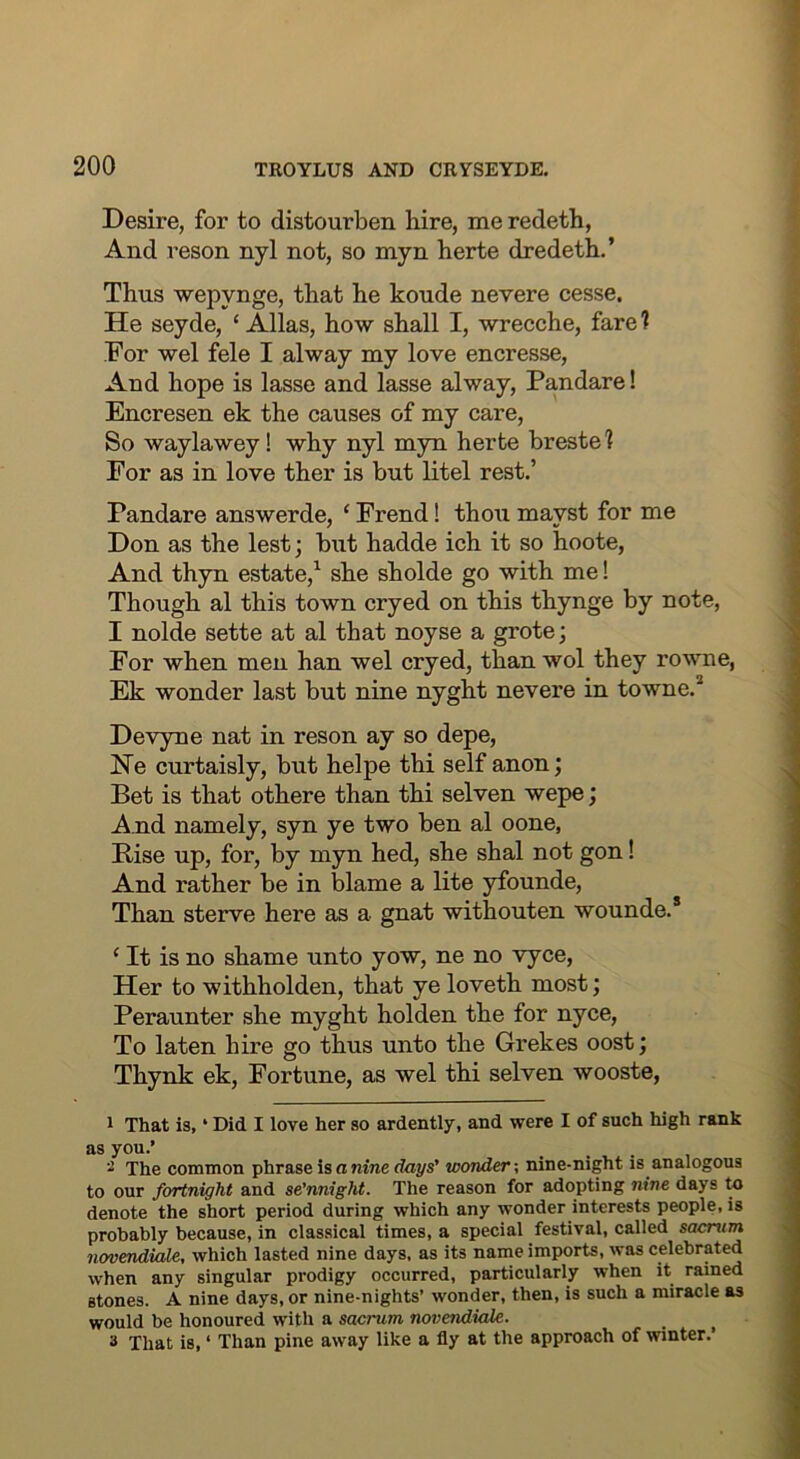 Desire, for to distourben hire, me redeth, And reson nyl not, so myn herte dredeth.’ Thus wepynge, that he koude nevere cesse. He seyde, ‘ Allas, how shall I, wrecche, fare ? For wel fele I alway my love encresse, And hope is lasse and lasse alway, Pandare! Encresen ek the causes of my care. So waylawey! why nyl myn herte breste 1 For as in love ther is but litel rest.’ Pandare answerde, ‘ Frend! thou mayst for me Don as the lest; but hadde ich it so hoote. And thyn estate,^ she sholde go with me! Though al this town cryed on this thynge by note, I nolde sette at al that noyse a grote; For when men han wel cryed, than wol they rowne, Ek wonder last but nine nyght nevere in towne.* Devyne nat in reson ay so depe, He curtaisly, but helpe thi self anon; Bet is that othere than thi selven wepe; And namely, syn ye two ben al oone, Bise up, for, by myn hed, she shal not gon! And rather be in blame a lite yfounde. Than sterve here as a gnat withouten wounde.* ‘ It is no shame unto yow, ne no vyce. Her to withholden, that ye loveth most; Peraunter she myght holden the for nyce. To laten hire go thus unto the Grekes oost; Thynk ek. Fortune, as wel thi selven wooste, 1 That is, ‘ Did I love her so ardently, and were I of such high rank as yoa-’ . . . , 2 The common phrase is a nine days’ wonder-, nine-night is analogous to our fortnight and se’nnight. The reason for adopting nine days to denote the short period during which any wonder interests people, is probably because, in classical times, a special festival, called sacrum novendiale, which lasted nine days, as its name imports, was celebrated when any singular prodigy occurred, particularly when it rained stones. A nine days, or nine-nights’ wonder, then, is such a miracle as would be honoured with a sacrum novendiale. 3 That is, ‘ Than pine away like a fly at the approach of winter.’