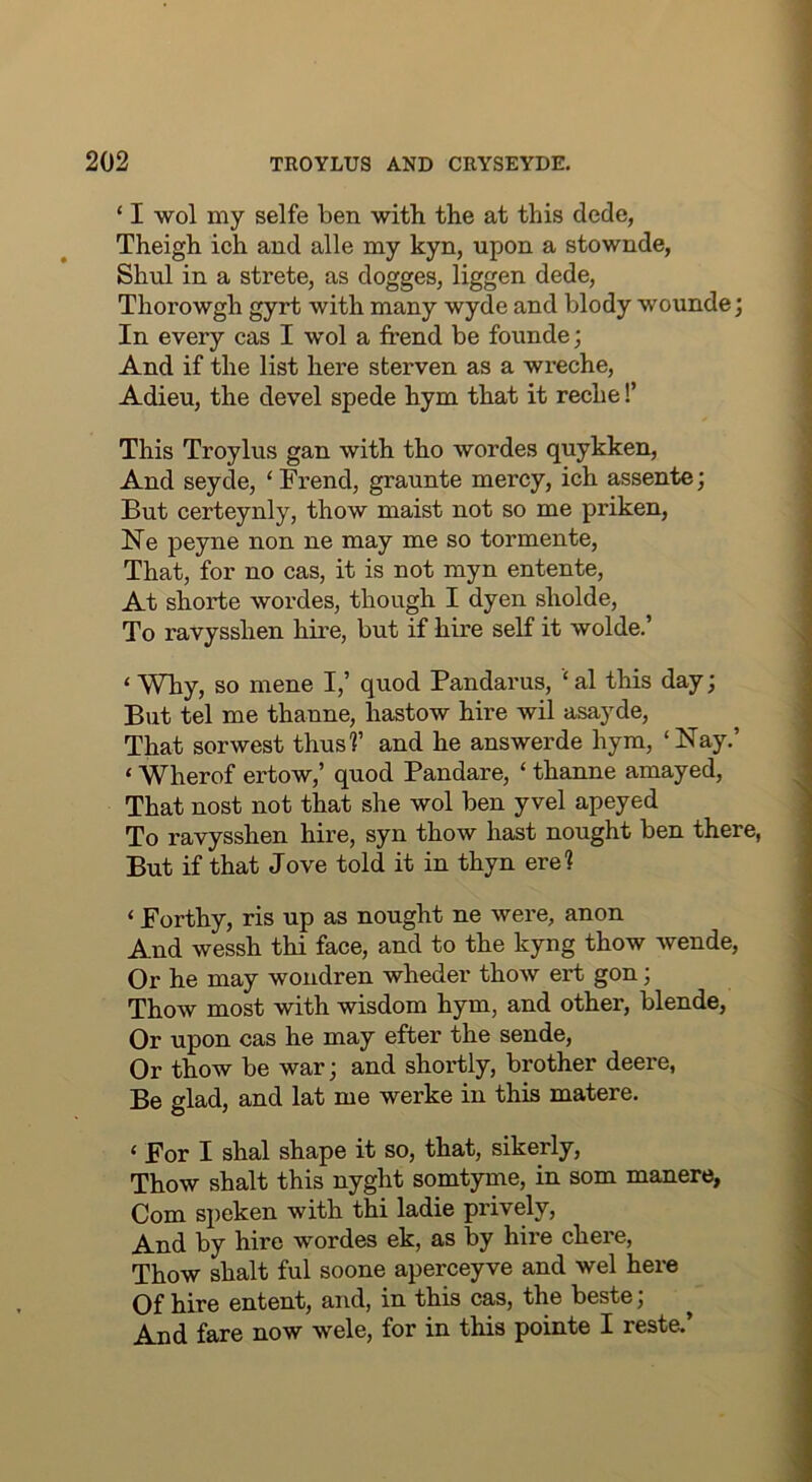 ‘ I wol my selfe ben with the at this dede, Theigh ich and alle my kyn, upon a stownde, Shul in a strete, as dogges, liggen dede, Thorowgh gyrt with many wyde and blody wounde; In every cas I wol a trend be founde; And if the list here sterven as a wreche, Adieu, the devel spede hym that it reche!’ This Troylus gan with tho wordes quykken. And seyde, ‘ Frend, graunte mercy, ich assente; But certeynly, thow maist not so me priken, Ne peyne non ne may me so tormente. That, for no cas, it is not myn entente. At shorte wordes, though I dyen sholde. To ravysshen hire, but if hire self it wolde.’ ‘ Why, so mene I,’ quod Pandarus, ‘ al this day; But tel me thanne, hastow hire wil asayde. That sorwest thus?’ and he answerde hym, ‘Nay.’ ‘ Wherof ertow,’ quod Pandare, ‘ thanne amayed. That nost not that she wol ben yvel apeyed To ravysshen hire, syn thow hast nought ben there, But if that Jove told it in thyn ere? ‘ Forthy, ris up as nought ne were, anon And wessh thi face, and to the kyng thow wende, Or he may wondren wheder thow ert gon; Thow most with wisdom hym, and other, blende, Or upon cas he may efter the sende. Or thow be war; and shortly, brother deere, Be glad, and lat me werke in this matere. ‘ For I shal shape it so, that, sikerly, Thow shalt this nyght somtyme, in som manere, Com speken with thi ladie prively. And by hire wordes ek, as by hire chere, Thow shalt ful soone aperceyve and wel here Of hire entent, and, in this cas, the beste; And fare now wele, for in this pointe I reste.’