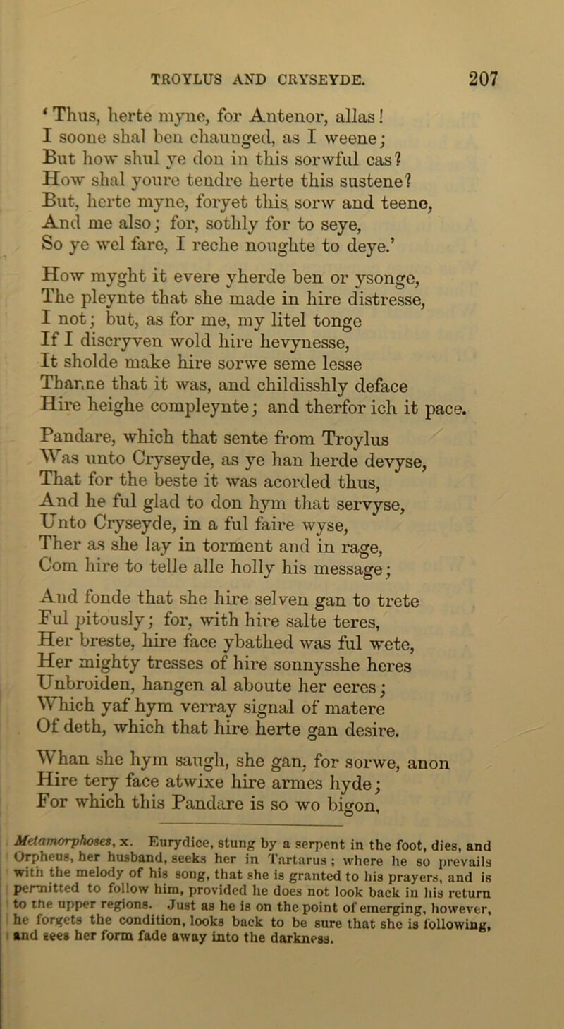 ‘ Thus, herte myno, for Antenor, alias! I soone shal beu chaunged, as I weene; But how shul ye dou in this sorwful cas ? How shal youre tendre hei’te this sustene? But, herte myne, foryet this, sorw and teeno, And me also; for, sothly for to seye, So ye wel fare, I reche noughte to deye.’ How myght it evere yherde ben or ysonge, The pleynte that she made in hire distresse, I not; but, as for me, my litel tonge If I discryven wold hire hevynesse, It sholde make hire sorwe seme lesse Thar.ne that it was, and childisshly deface Hire heighe corapleynte; and therforich it pace. Pandare, which that sente from Troylus Was unto Cryseyde, as ye han herde devyse, That for the beste it was acorded thus, And he ful glad to don hym that servyse, Unto Cryseyde, in a ful faire wyse, Ther as she lay in torment and in rage. Com hire to telle alle holly his message; And fonde that she hire selven gan to trete Ful pitously; for, with hire salte teres, Her breste, hire face ybathed was ful wete, Her mighty tresses of hire sonnysshe heres Unbroiden, hangen al aboute her eeres; Which yaf hym verray signal of matere Of deth, which that hire herte gan desire. Whan she hym saugh, she gan, for sorwe, anon Hire tery face atwixe hire armes hyde; For which this Pandare is so wo bison. Metamorphose, x. Eurydice, stung by a serpent in the foot, dies, and Orpheus, her husband, seeks her in Tartarus; where he so prevails with the melody of his song, that she is granted to his prayers, and is permitted to follow him, provided he does not look back in his return to ifie upper regions. Just as he is on the point of emerging, however, he forgets the condition, looks back to be sure that she is following, and gees her form fade away into the darkness.