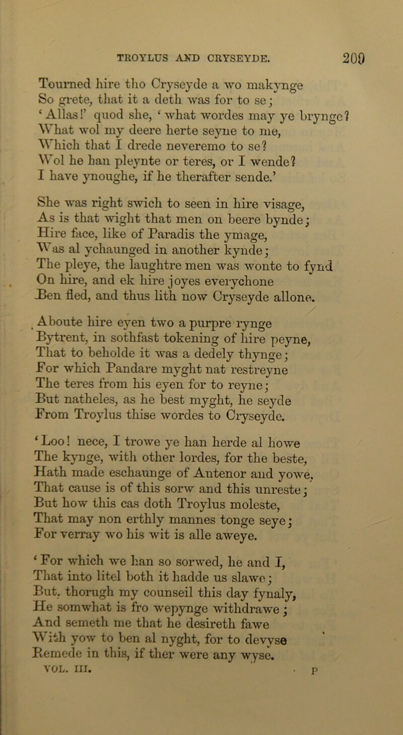 Toumed hire tlio Cryseyde a wo makjTige So gi'ete, tliat it a deth was for to se; ‘ Allas!’ quod she, ' what wordes may ye bryngc ? What wol my deere herte seyue to me, Which that I drede neveremo to se? Wol he han pleynte or teres, or I wende? I have ynoughe, if he therafter sende.’ She was right swich to seen in hire visage. As is that wight that men on beere byndej Hire face, like of Paradis the ymage, as al ychaunged in another kynde; The pleye, the laughtre men was wonte to fynd On hire, and ek hire joyes eveiychone JBen fled, and thus lith now Cryseyde allone. Aboute hire eyen two a purpre lynge Bytrent, in sothfast tokening of hire peyne, That to beholde it was a dedely thynge; For which Pandare myghtnat restreyne The teres from his eyen for to reyne; But natheles, as he best myght, he seycle From Troylus thise wordes to Ciyseyde. ‘ Loo! nece, I trowe ye han herde al howe The kynge, with other lordes, for the beste, Hath made eschaunge of Antenor and yowe. That cause is of this sorw and this unreste j But how this cas doth Troylus moleste. That may non erthly mannes tonge seye; For verray wo his wit is alle aweye. ‘ For which we han so sorwed, he and I, That into litel both it hadde us slawe; But, thorugh my counseil this day fynaly, He somwhat is fro wepynge withdrawe ; And someth me that he desireth fawe With yow to ben al nyght, for to devyse Bemede in this, if ther were any wyse. VOL. III. p