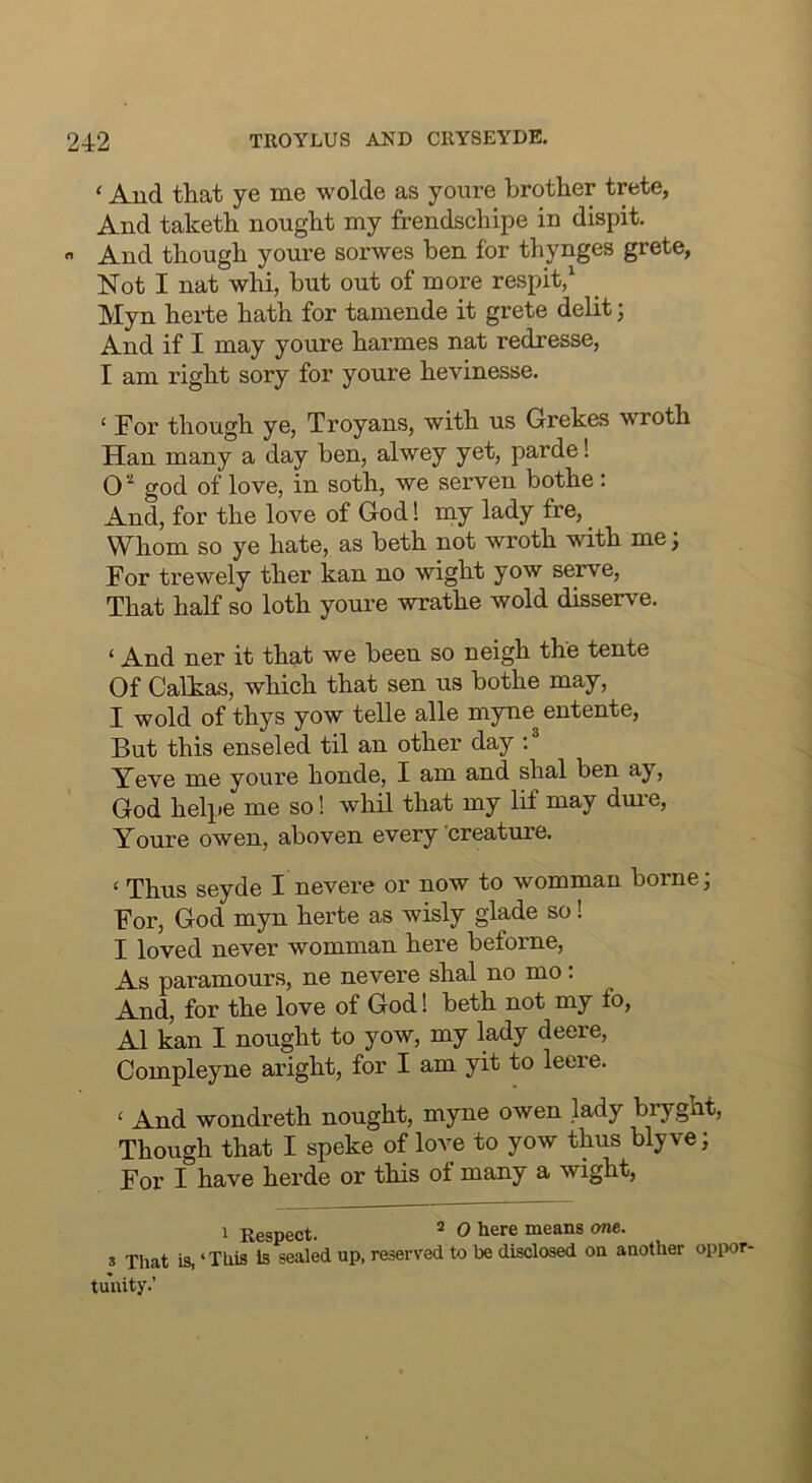 ‘ And that ye me wolde as youre brother trete, And taketh nought my frendschipe in dispit,  And though youre sorwes ben for thynges grete. Not I nat whi, but out of more respit/ Myn hei-te hath for tamende it grete delit; And if I may youre harmes nat redresse, I am right sory for youre hevinesse. ‘ For though ye, Troyans, with us Grekes wroth Han many a day ben, alwey yet, parde! god of love, in soth, we serven bothe: And, for the love of God! my lady fre, Whom so ye hate, as beth not wroth with me; For trewely ther kan no wight yow serve. That half so loth youre wrathe wold disserve. ‘ And ner it that we been so neigh the tente Of Calkas, which that sen us bothe may, I wold of thys yow telle alle myne entente, But this enseled til an other day Yeve me youre honde, I am and shal ben ay, God helpe me so! whil that my lif may dm-e, Youre owen, aboven every creature. ‘ Thus seyde I nevere or now to womman borne; For, God myn herte as wisly glade so 1 I loved never womman here beforne. As paramours, ne nevere shal no mo: And, for the love of God 1 beth not my fo, A1 kan I nought to yow, my lady deere, Compleyne aright, for I am yit to lecre. ‘ And wondreth nought, myne owen lady bryght. Though that I speke of love to yow thus blyve; For I have herde or this of many a wight, 1 Respect. ^ 0 here means one. 3 That is, ‘This Is sealed up, reserved to be disclosed on another opiwr- tuhity.’