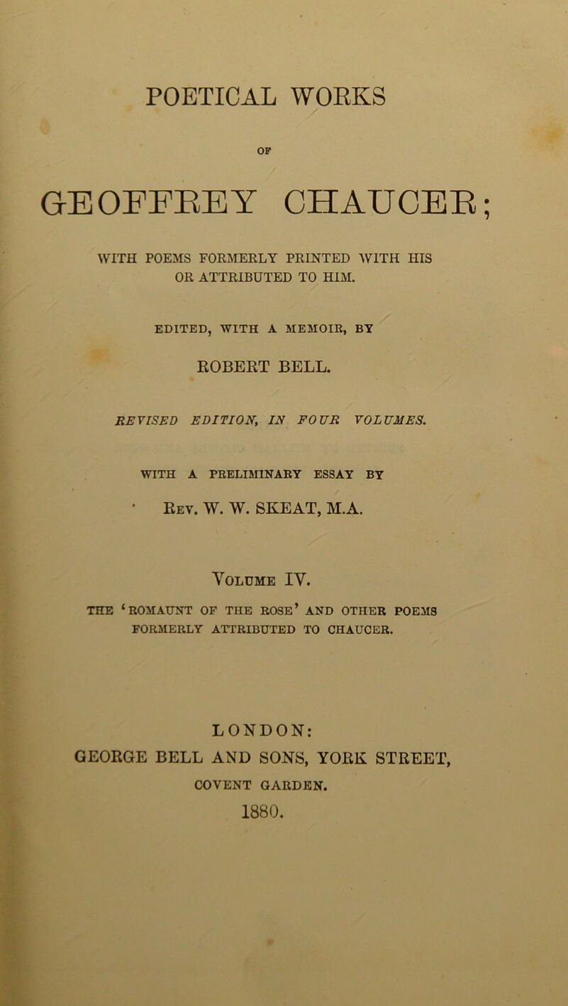 POETICAL WOKKS OP GEOFFEEY CHAUCEE; WITH POEMS FORMERLY PRINTED WITH HIS OR ATTRIBUTED TO HIM. EDITED, WITH A MEMOIR, BY ROBERT BELL. REVISED EDITION, IN POUR VOLUMES. WITH A PRELIMINARY ESSAY BY • Eev. W. W. SKEAT, M.A. Yoldme IV. THE ‘ROMAUNT OF THE ROSE’ AND OTHER POEMS FORMERLY ATTRIBUTED TO CHAUCER. LONDON: GEORGE BELL AND SONS, YORK STREET, COVENT GARDEN. 1880.