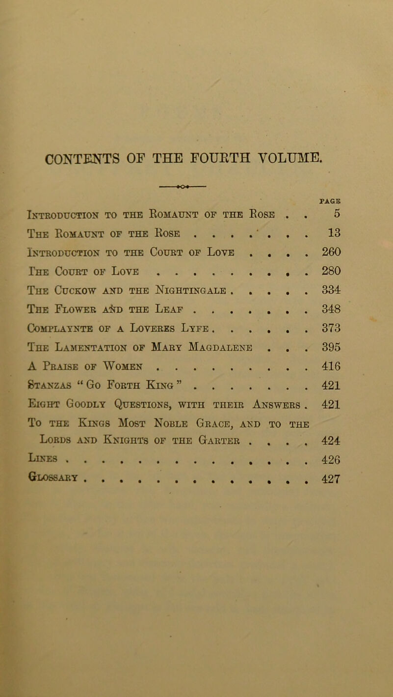 CONTENTS OF THE FOUETH VOLUME. PAGB liTTRODUCTION TO THE RoMAtTNT OF THE EoSE . . 5 The Romauht of the Rose . . . . ‘ . 13 Introduction to the Court of Love .... 260 The Court of Love 280 The Cuckow and the Nightingale 334 The Flower a^td the Leaf 348 COMPLAYNTE OF A LoVERES LyfE 373 The Lamentation of Mart Magdalene . . . 395 A Praise of Women 416 Stanzas “ Go Forth King ” 421 Eight Goodly Questions, with their Answers . 421 To the Kings Most Noble Grace, and to the Lords and Knights of the Garter .... 424 Lines 426 Glossary 427