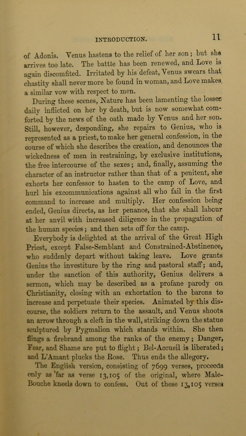 of Adonis. Venus hastens to the relief of her son; but she arrives too late. The battle has been renewed, and Love is again discomfited. Irritated by his defeat, Venus swears that chastity shall nevermore be found in woman, and Love makes a similar vow with respect to men. During these scenes, Nature has been lamenting the losses daily inflicted on her by death, but is now somewhat com- forted by the news of the oath made by Venus and her son. Stm, however, desponding, she repairs to Genius, who is represented as a priest, to make her general confession, in the course of which she describes the creation, and denounces the wickedness of men in restraining, by exclusive institutions, the firee intercourse of the sexes; and, finally, assuming the character of an instructor rather than that of a penitent, she exhorts her confessor to hasten to the camp of Love, and hurl his excommunications against all who fail in the first command to increase and multiply. Her confession being ended, Genius directs, as her penance, that she shall labour at her anvil with increased diligence in the propagation of the human species; and then sets off for the camp. Everybody is delighted at the arrival of the Great High Priest, except False-Semblant and Constrained-Abstinence, who suddenly depart without taking leave. Love grants Genius the investiture by the ring and pastoral staff; and, under the sanction of this authority. Genius delivers a sermon, which may be described as a profane parody on Christianity, closing with an exhortation to the barons to increase and perpetuate their species. Animated by this dis- course, the soldiers return to the assault, and Venus shoots an arrow through a cleft in the wall, striking down the statue sculptured by Pygmalion which stands within. She then flings a firebrand among the ranks of the enemy; Danger, Fear, and Shame are put to flight; Bel-Accueil is liberated; and L’Amant plucks the Rose. Thus ends the allegory. The English version, consisting of 7699 verses, proceeds only as'far as verse 13,105 of the original, where Male- Bouche kneels down to confess. Out of these 13,105 verses