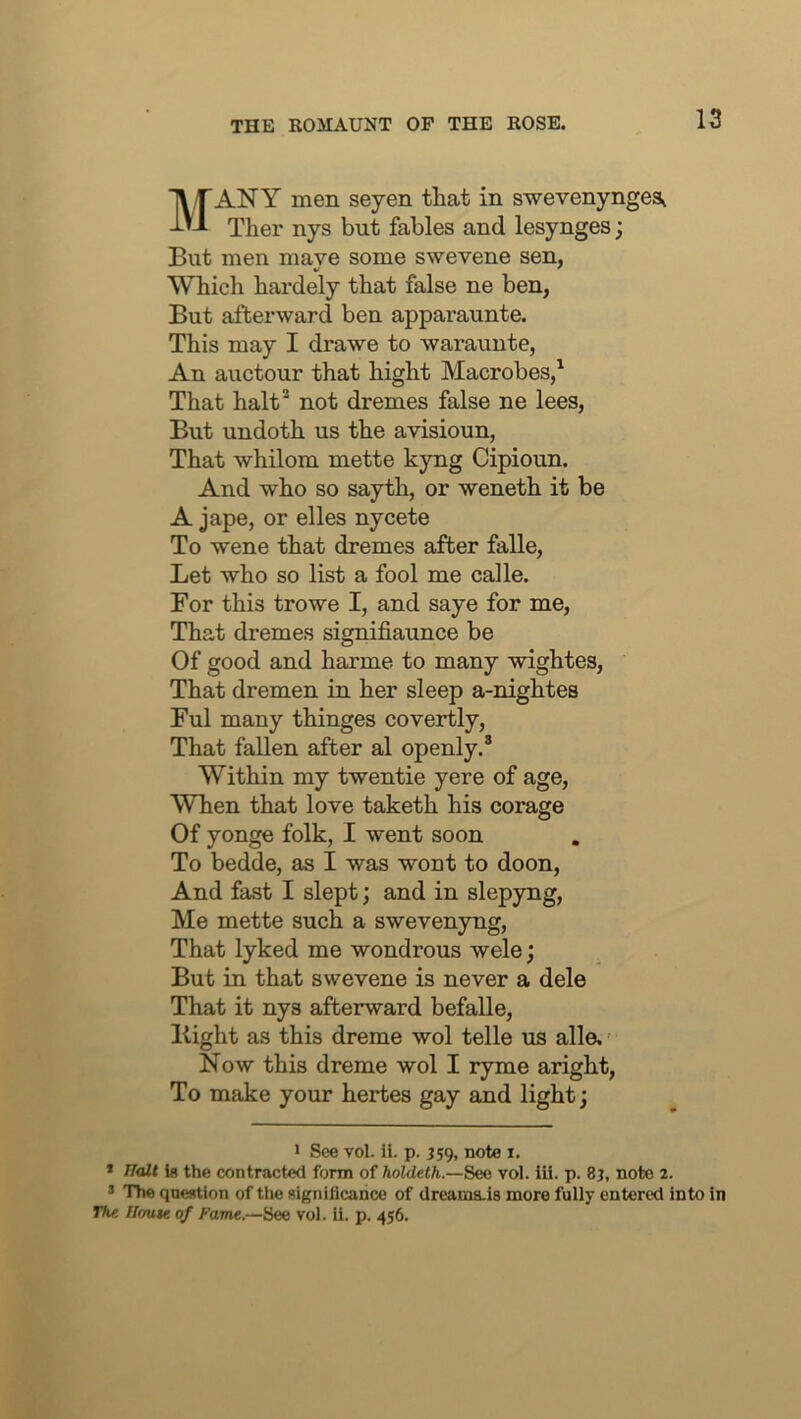 Many men seyen that in swevenyngest Ther nys but fables and lesynges; But men maye some swevene sen, Which hardely that false ne ben, But afterward ben apparaunte. This may I drawe to warauute, An auctour that hight Macrobes,^ That halt^ not dremes false ne lees, But undoth us the avisioun, That whilom mette kyng Cipioun. And who so sayth, or weneth it be A jape, or elles nycete To wene that dremes after falle. Let who so list a fool me calle. For this trowe I, and saye for me. That dremes signifiaunce be Of good and harme to many wightes. That dremen in her sleep a-nightes Ful many thinges covertly. That fallen after al openly.® Within my twentie yere of age. When that love taketh his corage Of yonge folk, I went soon To bedde, as I was wont to doon. And fast I slept; and in slepyng. Me mette such a swevenyng, That lyked me wondrous wele; But in that swevene is never a dele That it nys afterward befalle. Bight as this dreme wol telle us alle. Now this dreme wol I ryme aright. To make your hertes gay and light; > See vol. ii. p. J59, note i. * TTalt 1b the contracted form of holdeth.—See vol. ill. p. 8j, note 2. * The question of the significance of dreams-is more fully entered into in The Ilmue of Fame.—See vol. ii. p. 456.