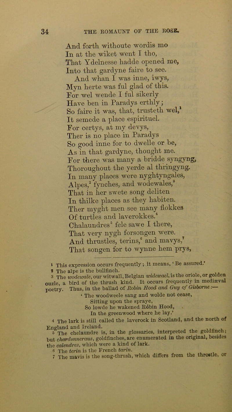 And forth withoute wordis mo In at the wiket went I tho, That Ydelnesse hadde opened me. Into that gardyne faire to see. And whan I was inne, iwys, Myn herte was ful glad of this. For wel wende I ful sikerly Have ben in Paradys erthly; So faire it was, that, trusteth wel,* It semede a place espirituel. For certys, at my devys, Ther is no place in Paradys So good inne for to dwelle or be, As in that gardyne, thought me. For there was many a bridde syngyng, Thoroughout the yerde al thiingyng. In many places were nyghtyngales, Alpes,'^ fynches, and wodewales,® That in her swete song deliten In thilke places as they habiten. Ther myght men see many flokkes Of turtles and laverokkes.* Chalaundres® fele sawe I there. That very nygh forsongen were. And thrustles, terins,® and mavys,* That songen for to wynne hem prys. ' This expression occurs frequently; it means, ‘ Be assured.’ * The alpe is the bullfinch. 3 The wodewale, our witwall, Belgian widewael, is the oriole, or golden ouzle, a bird of the thrush kind. It occurs frequently in mediaeval poetry. Thus, in the ballad of Robin Hood and Guy of Gisborne,: ‘ The woodweele sang and wolde not cease. Sitting upon the spraye. So lowde he wakened Rdbin Hood, , In the greenwood where he lay.’ 4 The lark is stiU called the laverock in Scotland, and the north of England and Ireland. 5 The chelaundre is, in the glossaries, interpreted the goldfinch; but chardonneraus, goldfinches, are enumerated in the original, besides tlie calendres, which were a kind of lark. fi The terin is the French tarin. 7 The mavis is the song-thrush, which differs from the throstle, or