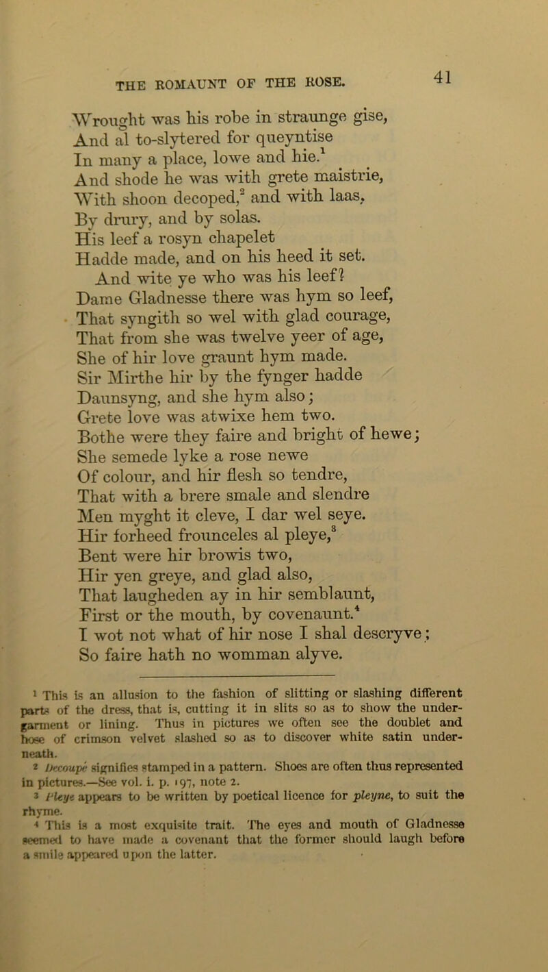 Wrought was his robe in straunge gise, And al to-slytered for queyntise In many a place, lowe and hie.^ And shode he was with grete maistrie, With shoon decoped,^ and with laas. By drury, and by solas. His leef a rosyn chapelet Hadde made, and on his heed it set. And wite ye who was his leef? Dame Gladnesse there was hym so leef, That syngith so wel with glad courage, That from she was twelve yeer of age. She of hir love graunt hym made. Sir Mirth e hir l)y the fynger hadde Daunsyng, and she hym also; Grete love was atwixe hem two. Bothe were they faire and bright of hewe; She semede lyke a rose newe Of colour, and hir flesh so tendre, That with a brere smale and slendre Men myght it cleve, I dar wel seye. Hir forheed frounceles al pleye,® Bent were hir browis two, Hir yen greye, and glad also, That laugheden ay in hir semblaunt, First or the mouth, by covenaunt.* I wot not what of hir nose I shal descry ve; So faire hath no womman alyve. 1 This Is an allasion to the fashion of slitting or slashing different part-1 of the dress, that Is, cutting it in slits so as to show the under- garment or lining. Thus in pictures we often see the doublet and hose of crimson velvet slashed so as to discover white satin under- neath. * Urcoupe signifies stamped in a pattern. Shoes are often thus represented in pictures.—See vol. i. p. ig;, note 2. * 1‘ltyt appears to be written by poetical licence tor pleyne, to suit the rhyme. * This is a most exquisite trait. The eyes and mouth of Gladnesse seemwl to have made a covenant that the former should laugh before a smile appeared u iK>n the latter.