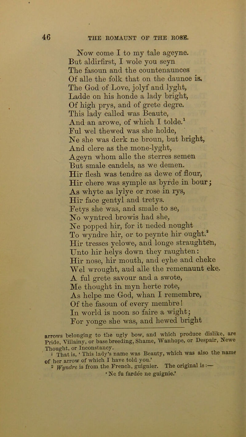 Now come I to my tale ageyne. But aldirfirst, I wole you seyn The fasouu and the countenauuces Of alle the folk that on the daunce is. The God of Love, jolyf and lyght, Ladde on his honde a lady bright, Of high prys, and of grete degre. This lady called was Beaute, And an arowe, of which I tolde.^ Ful wel thewed was she holde, Ne she was derk ne broun, but bright, And clere as the mone-lyght, Ageyn whom alle the sterres semen But smale candels, as we demen. Hir flesh was tendre as dewe of flour, Hir chore was symple as byfde in hour; As whyte as lylye or rose in rys, Hir face gentyl and tretys. Fetys she was, and smale to se. No wyntred browis had she, Ne popped hir, for it neded nought To wyndre hir, or to peynte hir ought.* Hir tresses yelowe, and longe straughteH, Unto hir helys down they raughten: Hir nose, hir mouth, and eyhe and cheke Wel wrought, aud alle the remenaunt eke. A ful grete savour and a swote. Me thought in myn herte rote. As helpe me God, whan I remembre, Of the fasoun of every membre! In world is noon so faire a wight; For yonge she was, and hewed bright arrows belonging to the ugly bow, and which produce dislike, are Pride, Villainy, or base breeding, Shame, Wanhope, or Despair, Newe Tliought, or Inconstancy. 1 That is, ‘ This lady’s name was Beauty, which was also the name of her arrow of which I have told you.’ 2 Wyndre is from the French, guignier. The original is;— ‘ Ne fu fardee ne guignie.’