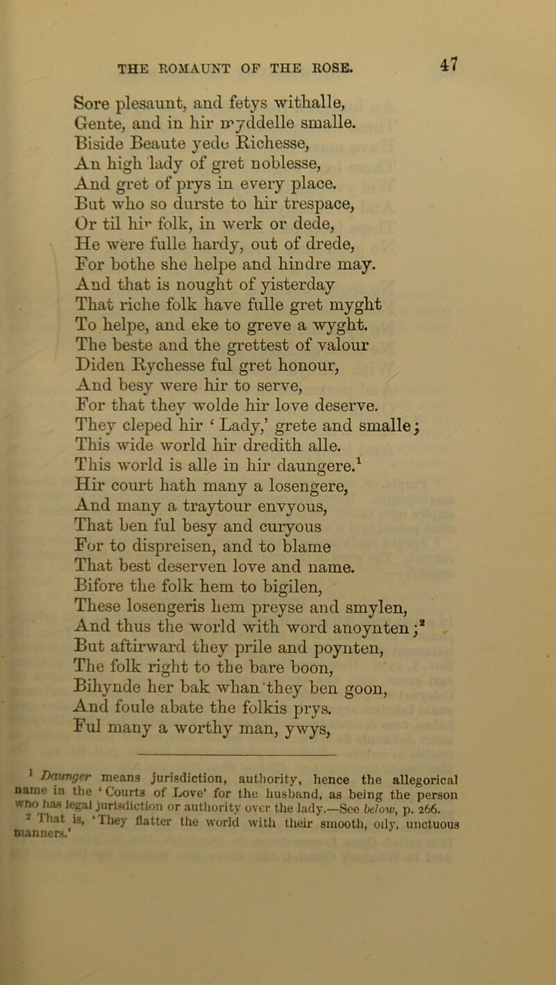 Sore plesaunt, and fetys withalle, Gente, and in hir iryddelle smalle. Biside Beaute yede Richesse, An high lady of gret noblesse, And gret of prys in every place. But who so durste to hir trespace, Or tn hi’' folk, in werk or dede. He were fulle hardy, out of drede. For bothe she helpe and hindre may. And that is nought of yisterday That riche folk have fulle gret myght To helpe, and eke to greve a wyght. The beste and the grettest of valour Diden Rychesse ful gret honour, And besy were hir to serve. For that they wolde hir love deserve. They cleped hir ‘ Lady,’ grete and smalle; This wide world hir dredith alle. This world is alle in hir daungere.^ Hir court hath many a losengere. And many a traytour envyous. That ben ful besy and curyous For to dispreisen, and to blame That best deserven love and name. Bifore the folk hem to bigilen. These losengeris hem preyse and smylen. And thus the world with word anoynten;* But affcirward they prile and poynten. The folk right to the bare boon, Bihynde her bak whan they ben goon. And foule abate the folkis prys. Ful many a worthy man, ywys. • Tktrmger means jurisdiction, autliority, hence the allegorical name in the ‘ Courts of Love’ for the husband, as being the person Who h,T8 legal jurisdiction or autlmrity over the lady.—See Mow, p. 266. * That is, ‘They flatter the world with their smooth, oily, unctuous manners.’