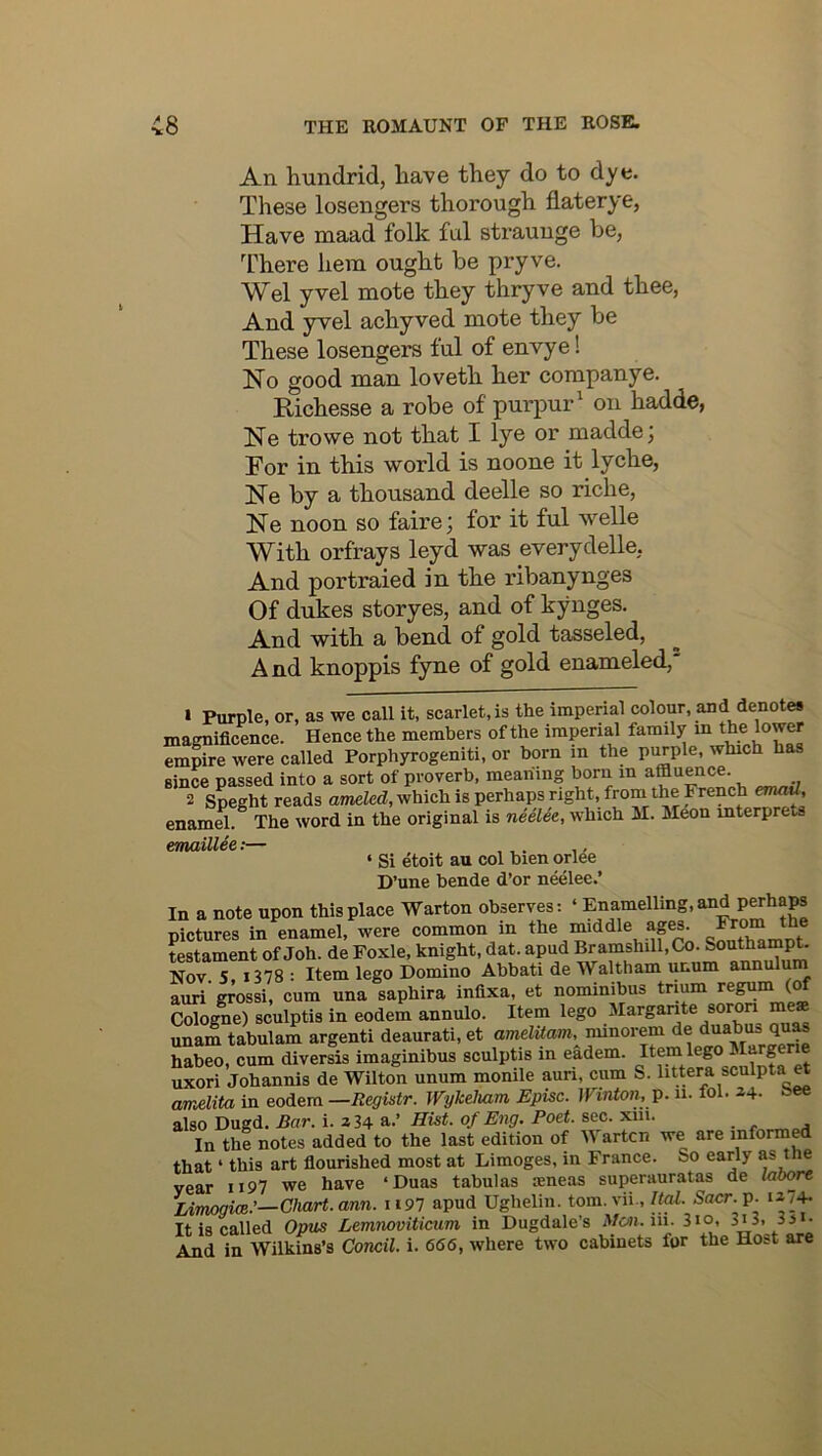 An. hundrid, have they do to dye. These losengers thorough flaterye, Have maad folk ful straunge be, There hem ought be pryve. Wei yvel mote they thryve and thee, And yvel achyved mote they be These losengers ful of envye! No good man loveth her companye. Richesse a robe of purpur^ on hadde, Ne trowe not that I lye or maddej For in this world is noone it lyche, Ne by a thousand deelle so riche, Ne noon so faire; for it ful welle With orfrays leyd was everydelle, And portraied in the ribanynges Of dukes storyes, and of kynges. And with a bend of gold tasseled, A nd knoppis fyne of gold enameled,' » Purple, or, as we call it, scarlet, is the imperial colour, and denote* magnificence. Hence the members of the imperial family m the lower empire were called Porphyrogeniti, or born in the purple, which has since passed into a sort of proverb, meaning born in affluence. 2 Speght reads ameled, which is perhaps right, from the French emad, enamel. The word in the original is neelee, which M. M^on mterprets emaillee;— , ,. ,, ‘ Si etoit au col hien orlCe D’une bende d’or neelee.’ In a note upon this place Warton observes: ‘ Enamelling, and perhaps pictures in enamel, were common in the middle aps. ^^^0“ the testament of Joh. de Foxle, knight, dat. apud Bramshill,Ck). Southampt- Nov 5, 1378 : Item lego Domino Abbati de Waltham unum annuluni auri grossi, cum una saphira infixa, et nominibus trium regum (of Cologne) sculptis in eodem annulo. Item lego Margarite sormi me unam tabulam argenti deaurati, et amelUam, minorem de duabus quM habeo, cum diversis imaginibus sculptis in eadem. Item lego ^^^rprie uxori Johannis de Wilton unum monile auri, cum S. litpra sculpta et amenta in eodem —Begistr. Wykeliam Episc. JVinion. p. a. fol. 24. ^’Ce also Dugd. Bar. i. a 34 a.’ Hist, of Eng. Poet. sec. pa. In the notes added to the last edition of W artcn we are informp that ‘ this art fiourished most at Limoges, in France. So early as tne year ii97 we have ‘Duas tabulas seneas superanratas de laoore Limogioe:—Chart, arm. 1197 apud Ughelin. tom.vii., IM. Sacr.p. i274- Tt is called Opus Lemnoviticum in Dugdale’s jVcsi. iii. 3io, 3i3, Sji- And in Wilktas’s Concil. i. 666, where two cabinets for the Host are