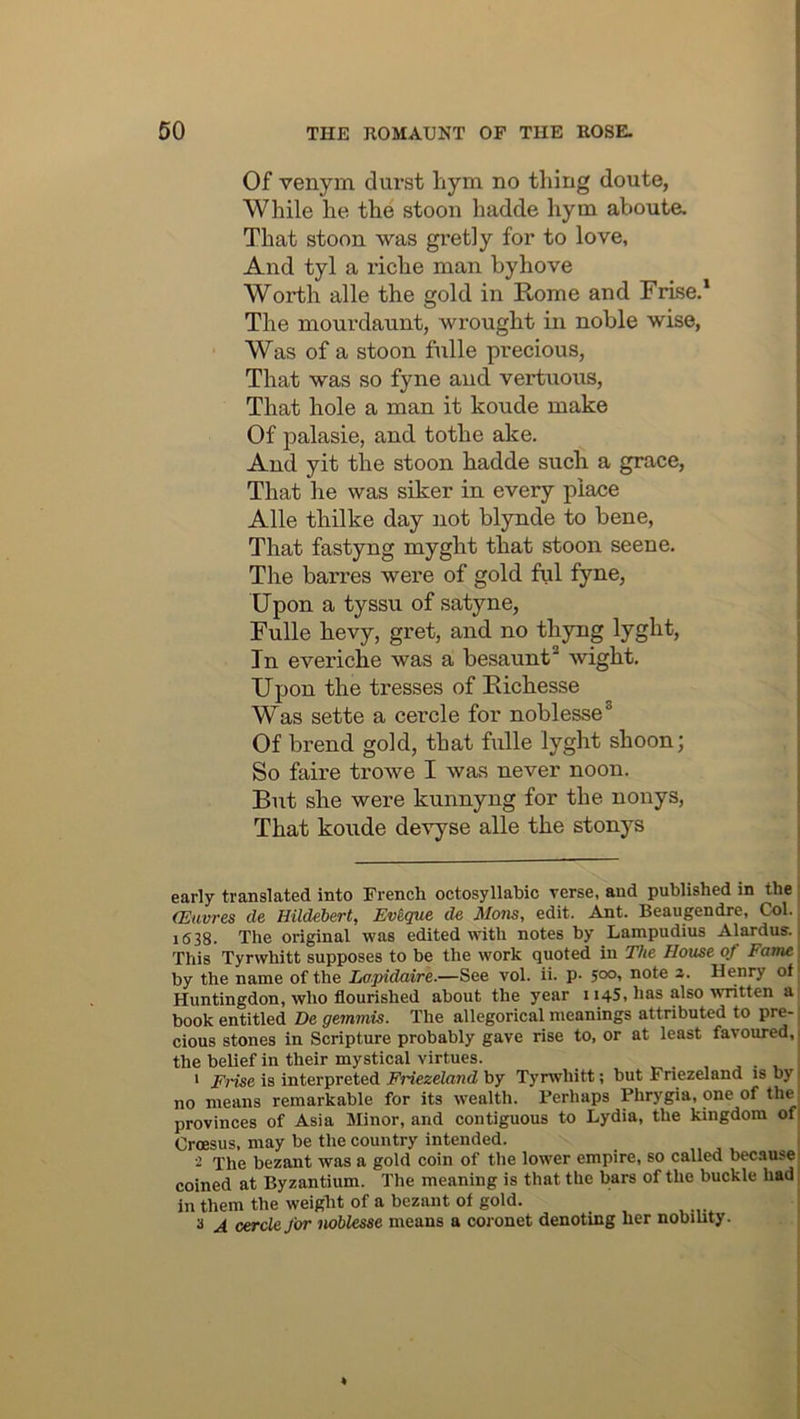 Of venym durst hym no thing doute, While he the stoon hadde hym aboute. That stoon was gretly for to love, And tyl a riche man byhove Worth alle the gold in Rome and Frise.* The mourdaunt, wrought in noble wise, Was of a stoon fulle precious, That was so fyne and vertuous, That hole a man it koude make Of palasie, and tothe ake. And yit the stoon hadde such a grace, That he was siker in every place Alle thilke day not blynde to bene. That fastyng myght that stoon scene. The barres were of gold ful fyne, Upon a tyssu of satyne, Fulle hevy, gret, and no thyng lyght. In everiche was a besaunt* wight. Upon the tresses of Eichesse Was sette a cercle for noblesse® Of brend gold, that fulle lyght shoon; So faire trowe I was never noon. But she were kunnyng for the nonys. That koude devyse alle the stonys early translated into French octosyllabic verse, and published in the (Euvres de Hildebert, Evique de Mans, edit. Ant. Beaugendre, Col. 1638. The original was edited with notes by Lampudius Alardus.. This Tyrwhitt supposes to be the work quoted in The House of Fame by the name of the Lapidaire.—See vol. ii. p- note z. Henry of Huntingdon, who flourished about the year 1145, has also ^vntten a book entitled De gemmis. The allegorical meanings attributed to pre- cious stones in Scripture probably gave rise to, or at least favoiu-ed,, the belief in their mystical virtues. v. . , ' Frise is interpreted Friezeland by Tyrwhitt; but Friezeland is by 1 no means remarkable for its wealth. Perhaps Phrygia, one of the provinces of Asia Minor, and contiguous to Lydia, the kingdom ofi Croesus, may be the country intended. 2 The bezant was a gold coin of the lower empire, so called because- coined at Byzantium. The meaning is that the bars of the buckle had , in them the weight of a bezant of gold. s A cercle far noblesse means a coronet denoting her nobihty.