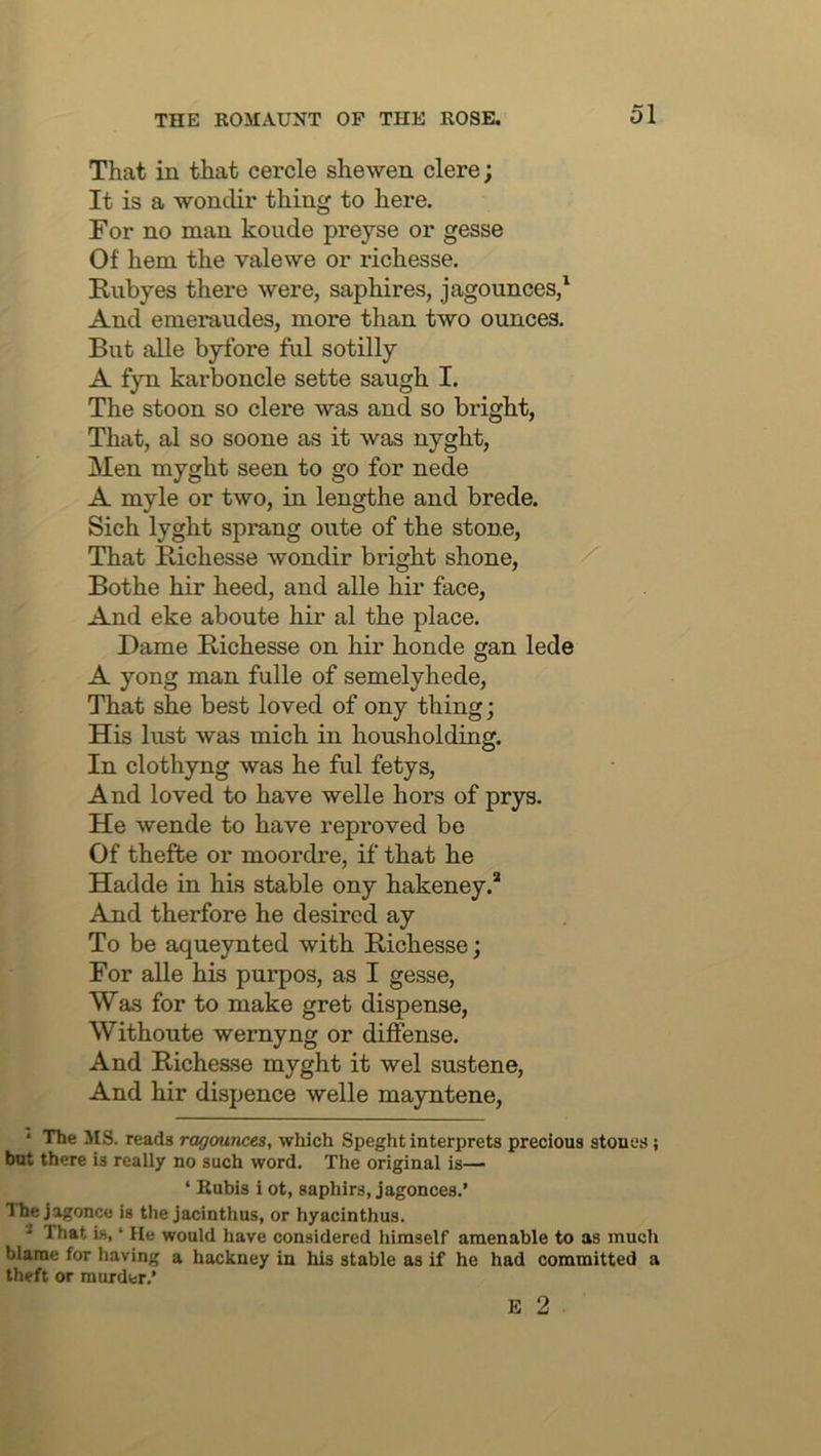 That in that cercle shewen clere; It is a wonclir thing to here. For no man koude preyse or gesse Of hem the valewe or richesse. Rubyes there were, saphires, jagounces,' And emeraudes, more than two ounces. But alle byfore ful sotilly A fyn karboncle sette saugh I. The stoon so clere was and so bright, That, al so soone as it was nyght. Men myght seen to go for nede A myle or two, in lengthe and brede. Sich lyght sprang oute of the stone. That Richesse wondir bright shone, Bothe hir heed, and alle hir face, And eke aboute hir al the place. Dame Richesse on hir honde gan lede A yong man fulle of semelyhede. That she best loved of ony thing; His lust was mich in housholding. In clothyng was he ful fetys. And loved to have welle hors of prys. He wende to have reproved be Of thefte or moordre, if that he Hadde in his stable ony hakeney.* And therfore he desired ay To be aqueynted with Richesse; For aUe his purpos, as I gesse. Was for to make gret dispense, Withoute wernyng or diffense. And Riche&se myght it wel sustene. And hir dispence welle mayntene, * The MS. reads ragounces, which Speght interprets precious stones; but there is really no such word. The original is— ‘ Rubis i ot, saphirs, jagonces.’ Ihe jagonce is the jacinthus, or hyacinthus. * That is, ‘ He would have considered himself amenable to as much blame for having a hackney in his stable as if he had committed a theft or murder.’