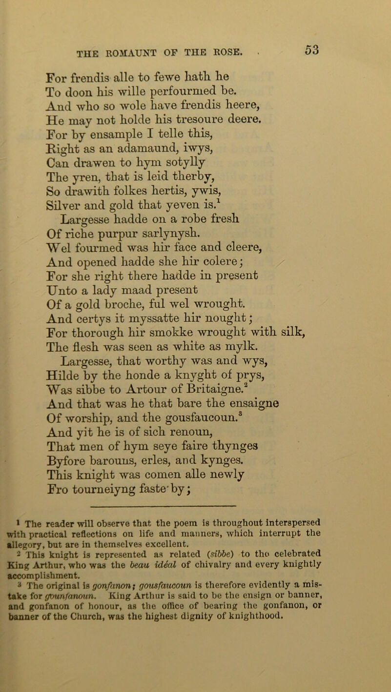 For frendis alle to fewe liath he To doon his wille perfournied be. And who so wole have frendis heere, He may not holde his tresoure deere. For by ensample I telle this, Right as an adamaund, iwys, Can drawen to hyni sotylly The yren, that is leid therby, So drawith folkes hertis, ywis, Silver and gold that yeven is.^ Largesse hadde on a robe fresh Of riche purpur sarlynysh. \Vel fourmed was hir face and cleere, And opened hadde she hir colere; For she right there hadde in present Unto a lady maad present Of a gold broche, ful wel wrought. And certys it myssatte hir nought; For thorough hir smokke wrought with silk, The flesh was seen as white as mylk. Largesse, that worthy was and wys, Hilde by the honde a knyght of prys. Was sibbe to Artour of Britaigne.*^ And that was he that bare the ensaigne Of worship, and the gousfaucoun.® And yit he is of sich renoun. That men of hym seye faire thynges Byfore barouns, erles, and kynges. This knight was comen alle newly Fro tourneiyng faste'by; 1 The reader will observe that the poem is throughout interspersed with practical reflections on life and maimers, which interrupt the allegory, but are in themselves excellent. 2 This knight is represented as related (sibbe) to tho celebrated King Arthur, who was the beau idUal of chivalry and every knightly accomplishment. 3 The original is gonfanon; gousfaucoun is therefore evidently a mis- take for gtmnfanmin. King Arthur is said to be the ensign or banner, and gonfanon of honour, as the office of bearing the gonfanon, or banner of the Church, was the highest dignity of knighthood.