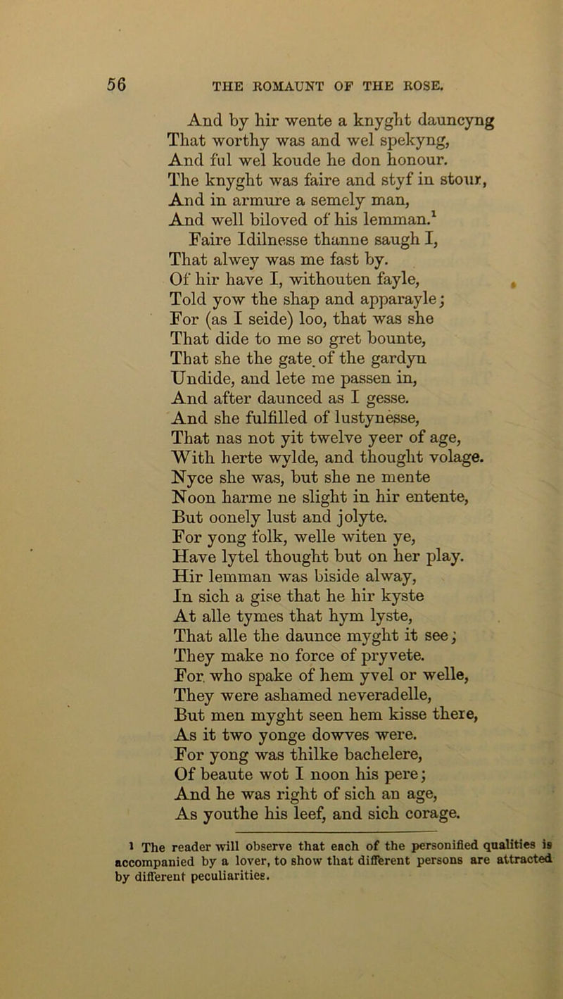 And by hir wente a knygbt dauncyng That worthy was and wel spekyng, And ful wel koude he don honour. The knyght was faire and styf in stonr, And in armure a semely man, And well biloved of his lenunan.^ Faire Idilnesse thanne saugh I, That alwey was me fast by. Of hir have I, withouten fayle, Told yow the shap and apparayle; For (as I seide) loo, that was she That dide to me so gret bounte. That she the gate, of the gardyn Undide, and lete me passen in. And after daunced as I gesse. And she fulfilled of lustynesse. That nas not yit twelve yeer of age. With herte wylde, and thought volage. Nyce she was, but she ne mente Noon harme ne slight in hir entente. But oonely lust and jolyte. For yong folk, welle witen ye. Have lytel thought but on her play. Hir lemman was biside alway. In sich a gise that he hir kyste At alle tymes that hym lyste. That alle the daunce myght it see; They make no force of pryvete. For. who spake of hem yvel or welle. They were ashamed neveradelle. But men myght seen hem kisse there, As it two yonge dowves were. For yong was thilke bachelere. Of beaute wot I noon his pere; And he was right of sich an age. As youthe his leef, and sich corage. 1 The reader will observe that each of the personified qualities is accompanied by a lover, to show that difiTerent persons are attracted by difiTerent peculiarities.
