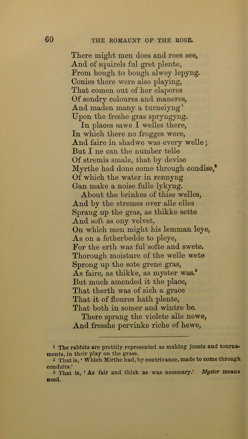 There might men does and roes see, And of squirels ful gret plente, From bough to bough alwey lepyng. Conies there were also playing, That comen out of her claperes Of sondry coloures and maneres. And maden many a turneiyng ^ Upon the freshe gras spryngyng. In places sawe I welles there, In which there no frogges were. And faire in shad we was every welle; But I ne can the number telle Of stremis smale, that by devise Myrthe had done come through condise,* Of which the water in rennyng Gan make a noise fulle lykyng. About the brinkes of thise welles, And by the stremes over alle elles Sprang up the gras, as thikke sette And soft as ony velvet, On which men might his lemman leye. As on a fetherbedde to pleye, For the erth was ful softe and swete. Thorough moisture of the welle wete Sprong up the sote grene gras. As faire, as thikke, as myster was.’ But much amended it the place, That therth was of sich a grace That it of floures hath plente. That both in somer and wintre be. There sprang the violete alle newe. And fresshe pervinke riche of hewe. 1 The rabbits are prettily represented as making jousts and tourna- ments, in their play on the grass. 2 That is, ‘ Which Mirthe had, by contrivance, made to come through conduits.’ 3 That is, ‘ As fair and thick as was necessary.’ Myster means need.