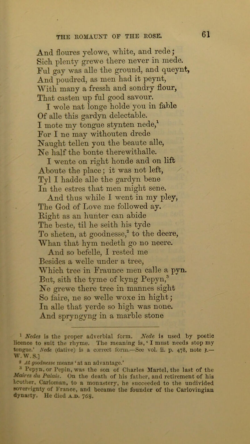 And flonres yelowe, white, and rede; Sich plenty grewe there never in mede. Ful gay was alle the ground, and queynt, And poudred, as men had it peynt, With many a fressh and sondry flour, That casten up ful good savour. I wole nat longe holde you in fable Of alle this gardyn delectable. I mote my tongue stynten nede,^ For I ne may withouten drede Naught tellen you the beaute alle, Ne half the bonte therewithalle. I wente on right honde and on lift Aboute the place; it was not left, Tyl I hadde alle the gardyn bene In the estres that men might sene. And thus while I went in my pley. The God of Love me followed ay. Fight as an hunter can abide The beste, til he seith his tyde To sheten, at goodnesse,^ to the deere, Whan that hym nedeth go no neere. And so befelle, I rested me Besides a welle under a tree, Which tree in Fmunce men calle a pyn. But, sith the tyme of hyng Pepyn,® Ne grewe there tree in mannes sight So faire, ne so welle woxe in hight j In alle that yerde so high was none. And spryngyng in a marble stone ' A’iedea is the proper adverbial form. AWe is used by poetic licence to suit the rliyme. The meaning is, ‘ I must needs stop my tongue.’ iVede (dative) is a correct Ibrm.—See vol. ii. p. 478, note 3.— W. W. S.] * jtt goodnase means ‘ at an advantage.’ ^ Pepyn.or Pepin, was the son of Charles Slartel, the last of the Afaires du Palau. On the death of his father, and retirement of his brother, Carloman, to a monastery, he succeeded to the undivided sovereignty of France, and became the founder of tlie Carlovingian dynasty. He died a.d. 768.