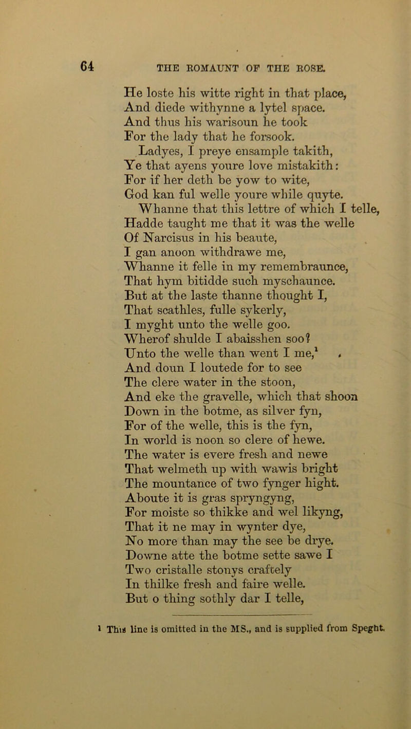 He loste his witte right in that place, And diede withynne a lytel space. And thus his warisoun he took For the lady that he forsook. Ladyes, I preye ensample takith, Ye that ayens youre love mistakith: For if her deth be yow to wite, God kan ful welle youre while quyte. Whanne that this lettre of which I telle, Hadde taught me that it was the welle Of Narcisus in his beaute, I gan anoon withdrawe me, Whanne it felle in my rememhraunce, That hym bitidde such myschaunce. But at the laste thanne thought I, That scathles, fulle sykerly, I myght unto the welle goo. Wherof shulde I abaisshen soo? Unto the welle than went I me,* . And doun I loutede for to see The clere water in the stoon. And eke the gravelle, which that shooa Down in the botme, as silver fyn. For of the welle, this is the fyn. In world is noon so clere of hewe. The water is evere fresh and newe That welmeth up with wawis bright The mountance of two fynger bight. Aboute it is gras spryngyng. For moiste so thikke and wel likyng. That it ne may in wynter dye, No more than may the see be drye. Downe atte the botme sette sawe I Two cristalle stonys craftely In thilke fresh and faire welle. But o thing sothly dar I telle, 1 Thia line is omitted in the MS., and is supplied from Speght