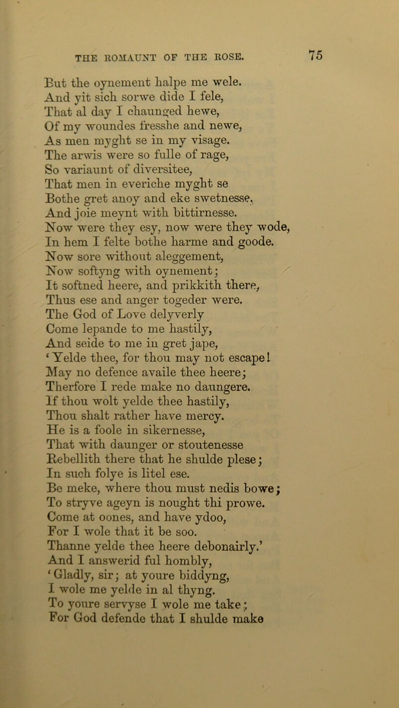 Eut the oynement halpe me wele. And yit sich sorwe dide I fele, That al day I chaunsjed hewe, Of my wound es fresshe and newe, As men myght se in my visage. The arwis were so fulle of rage, So variaunt of diversitee, That men in everiche myght se Bothe gret anoy and eke swetnesse,. And joie meynt with bittirnesse. Now were they esy, now were they wode, In hem I felte bothe harme and goode. Now sore without aleggement, Now sofbyng with oynement; It softned heere, and prikkith there, Thus ese and anger togeder were. The God of Love delyverly Come lepande to me hastily, And seide to me in gret jape, ‘ Yelde thee, for thou may not escape I May no defence availe thee heere; Therfore I rede make no daungere. If thou wolt yelde thee hastily. Thou shalt rather have mercy. He is a foole in sikernesse. That with daunger or stoutenesse Eebellith there that he shulde plese; In such folye is litel ese. Be meke, where thou must nedis bowe; To stryve ageyn is nought thi pro we. Come at oones, and have ydoo. For I wole that it be soo. Thanne yelde thee heere debonairly.’ And I answerid ful hombly, ‘ Gladly, sir; at youre biddyng, I wole me yelde in al thyng. To youre servyse I wole me take ; For God defende that I shulde make