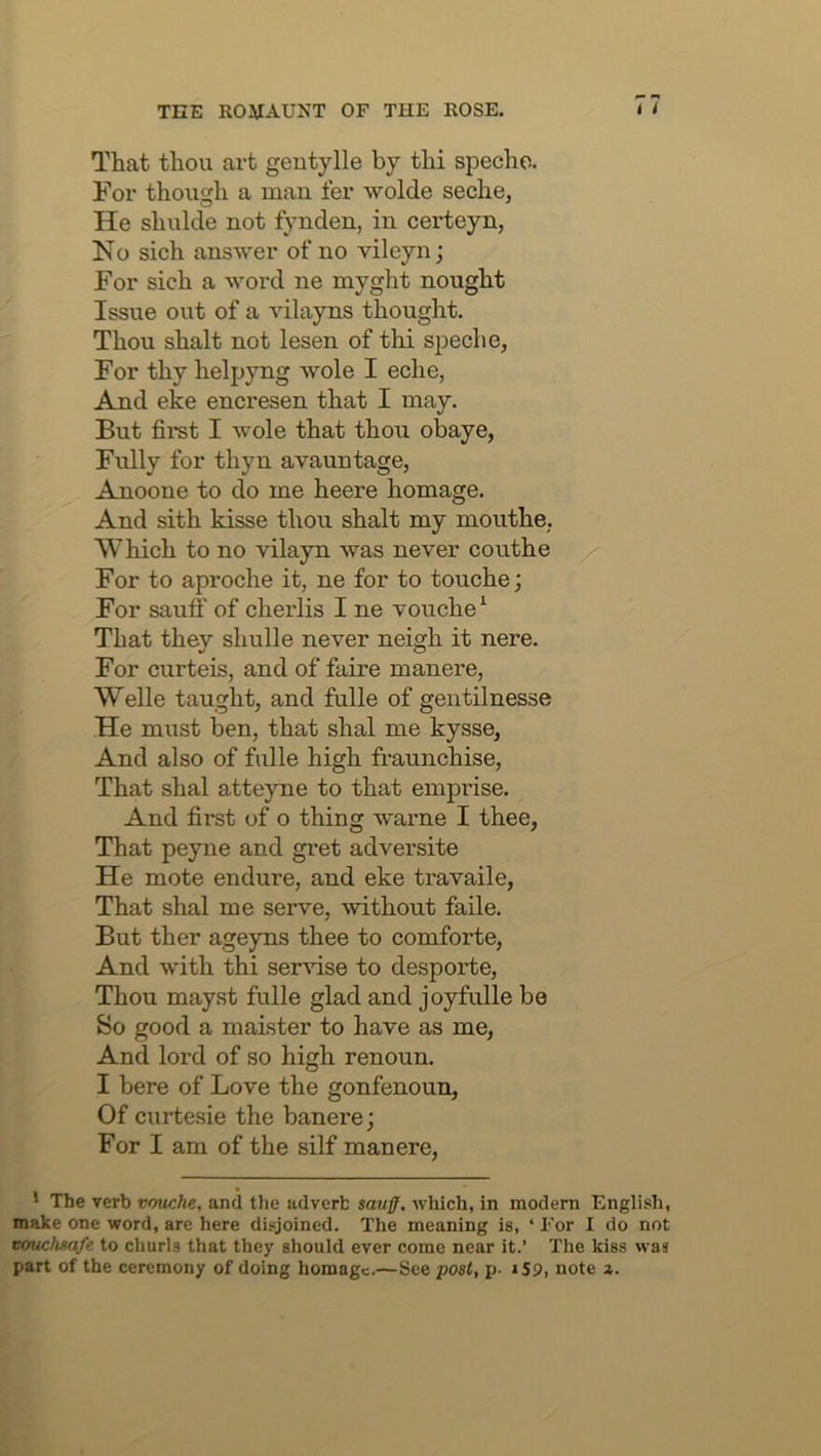 That thou art gentylle by thi specho. For though a man fer wolde seche, He shulde not fynden, in certeyn, No sich answer of no vileyn; For sich a word ne myght nought Issue out of a vilayns thought. Thou shalt not lesen of thi speche. For thy helpyng wole I eche, And eke encresen that I may. But first I wole that thou obaye, Fully for thyn avauntage, Anoone to do me heere homage. And sith kisse thou shalt my mouthe,. Which to no vilayn was never couthe / For to aproche it, ne for to touche; For sauff of cherlis I ne vouche^ ' That they shulle never neigh it nere. For curteis, and of faire manere, Welle taught, and fulle of gentilnesse He must ben, that shal me kysse, And also of fulle high fraunchise. That shal atteyne to that emprise. And first of o thing warne I thee, That peyne and gi’et adversite He mote endure, and eke travaile, That shal me serve, without faile. But ther ageyns thee to comforte. And with thi ser^dse to desporte. Thou mayst fulle glad and joyfulle be So good a maister to have as me. And lord of so high renoun. I here of Love the gonfenoun, Of curtesie the banere; For I am of the silf manere, * The verb vmtche, and the adverb sauff, which, in modern English, make one word, arc here disjoined. The meaning is, ‘ For I do not vouchsafe to churls that they should ever come near it.’ The kiss was part of the ceremony of doing homage.—See post, p- iS9, note a.