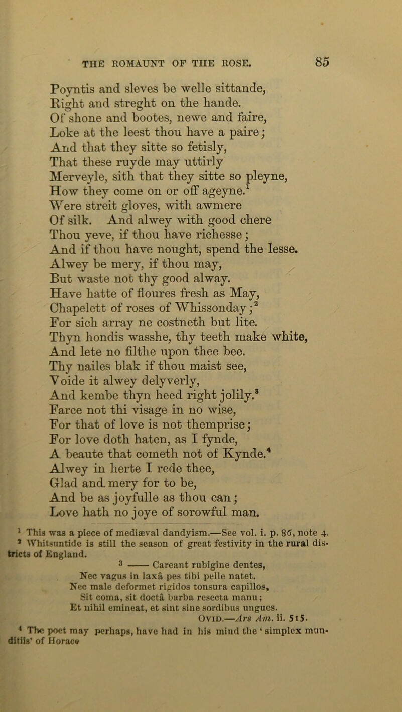 Poyntis and sieves be welle sittande, Right and streght on the hande. Of shone and bootes, newe and faire, Loke at the leest thou have a paire; And that they sitte so fetisly, That these ruyde may uttirly Merveyle, sith that they sitte so pleyne, How they come on or off ageyne.^ Were streit gloves, with awmere Of silk. And alwey mth good chere Thou yeve, if thou have richesse; And if thou have nought, spend the lesse. Alwey be mery, if thou may. But waste not thy good alway. Have hatte of floures fresh as May, Chapelett of roses of Whissonday For sich array ne costneth but lite. Thyn hondis wasshe, thy teeth make white, And lete no filthe upon thee bee. Thy nailes blak if thou maist see, Voide it alwey delyverly. And kembe thyn heed right jolily.® Farce not thi visage in no wise. For that of love is not themprise; For love doth haten, as I fynde, A beaute that cometh not of Kynde.* Alwey in herte I rede thee, Glad and. mery for to be. And be as joyfulle as thou can; Love hath no joye of sorowful man. * ThU waa a piece of mediffival dandyism.—See vol. i. p. 85, note 4. * Whitsuntide is still the season of great festivity in the rural dis- tricts of England. 3 Careant rubigine dentes, Nec vagus in laxa pes tibi pelle natet. Nec male deformet rigidos tonsura capillos, Sit coma, sit docta l^arba resccta manu; £t nihil emineat, et sint sine sordibus ungues. Ovid.—Ars Am. ii. Si5. * The poet may perhaps, have had in his mind the ‘ simplex mun- ditiis’ of Horace