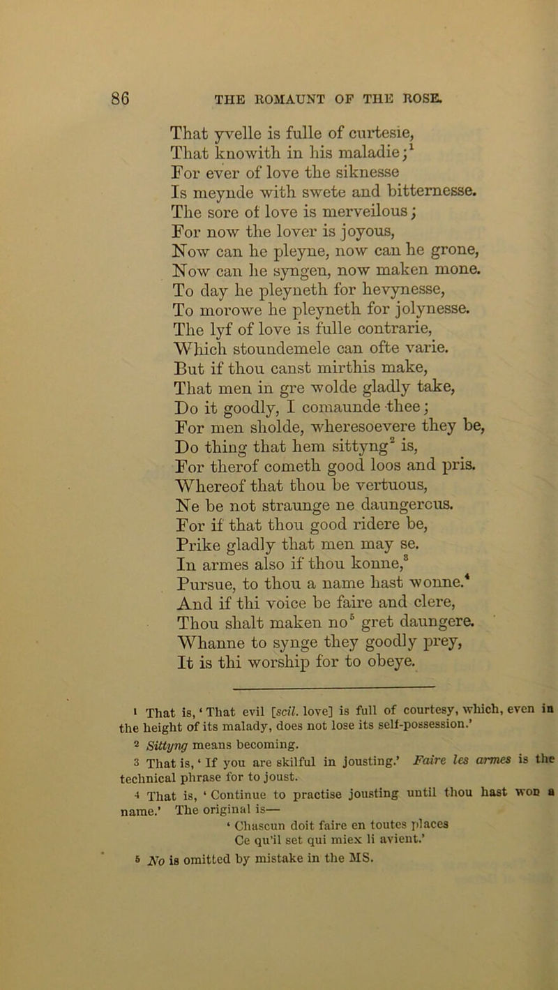 That yvelle is fulle of curtesie, That kuowith in his maladie;^ For ever of love the siknesse Is naeynde with swete and bitternesse. The sore ot love is merveilous; For now the lover is joyous, Now can he pleyne, now can he grone, Now can he syngen, now maken mone. To day he pleyneth for hevynesse, To morowe he pleyneth for jolynesse. The lyf of love is fulle contrarie, Which stoundemele can ofte varie. But if thou canst mirthis make, That men in gre wolde gladly take, Do it goodly, I comaunde thee; For men sholde, wheresoevere they be, Do thing that hem sittyng* is. For therof cometh good loos and pris. Whereof that thou be vertuous, Ne be not straunge ne daungercus. For if that thou good ridere be, Prike gladly that men may se. In armes also if thou konne,* Pursue, to thou a name hast wonne.* And if thi voice be faire and clere. Thou shalt maken no® gret daungere. Whanne to synge they goodly prey. It is thi worship for to obeye. » That is, ‘ That evil [soil, love] is full of courtesy, which, even in the height of its malady, does not lose its seli-possession.’ 2 Sittyng means becoming. 3 That is, ‘ If you are skilful in jousting.’ Faire les armes is the technical phrase for to joust. That is, ‘ Continue to practise jousting until thou hast won a name.’ The original is— ‘ Chascun doit faire en toutes places Ce qu’il set qui miex li avient.’ s Fo is omitted by mistake in the MS.