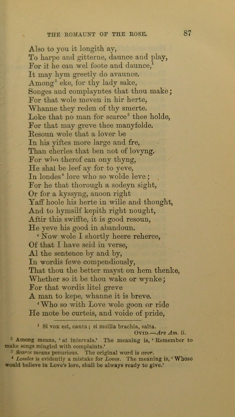 Also to you it longith ay, To harpe and gitterne, daunce and play, For it he can wel foote and daunce,‘ It may hym greetly do avaunce. Among eke, for thy lady sake, Songes and complayntes that thou make; For that wole meven in hir herte, Whanne they reden of thy smerte. Loke that po man for scarcethee holde, For that may greve thee manyfolde. Kesoun wole that a lover he In his yiftes more large and fre. Than cheides that ben not of lovyng. For who therof can ony thyng. He shal be leef ay for to yeve, In londes'* lore who so wolde leve; For he that thorough a sodeyn sight, Or for a kyssyng, anoon right Yaff hoole his herte in wille and thought. And to hymsilf kepith right nought, Aftir this swiffte, it is good resoun. He yeve his good in abandoun. ‘ Kow wole I shortly heere reherce, Of that I have seid in verse, A1 the sentence by and by, In wordis fewe compendiously. That thou the better mayst on hem thenke. Whether so it be thou wake or wynke; For that wordis litel greve A man to kepe, whanne it is breve, ‘ Who so with Love wole goon or ride He mote be curteis, and voide of pride, ‘ Si vox est, canta; si mollia brachia, salta. Ovid.—Ars Am. ii. 2 Among means, ‘ at intervals.’ The meaning is, ‘ Remember to make songs mingled with complaints.’ •' Scarce, means penurious. The original word is aver. * Londes is evidently a mistake for Loves. The meaning is, ‘ Whoso would believe in Love’s lore, shall be always ready to give.’