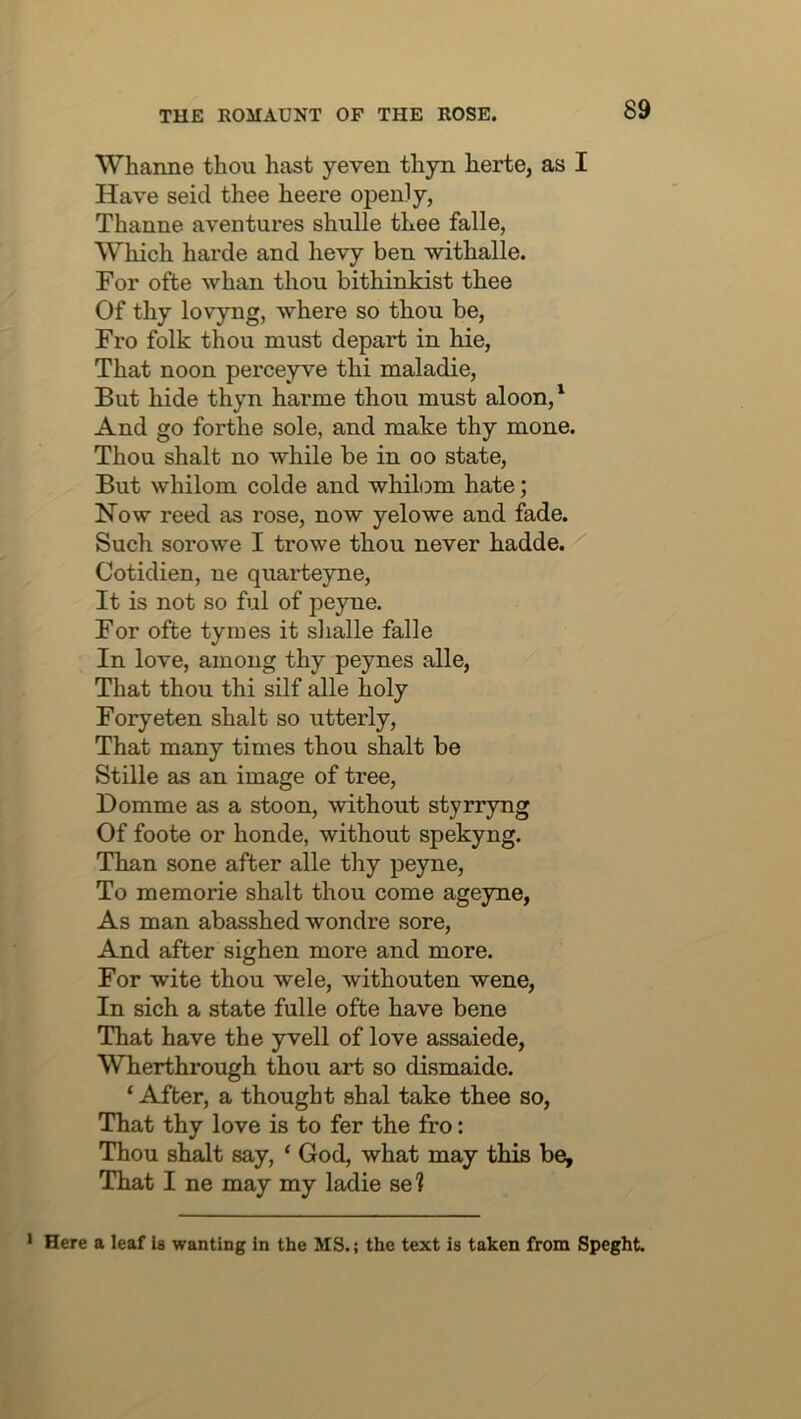 Whanne thou hast yeven thyn herte, as I Have seid thee heere openly, Thanne aventures shulle thee falle, Which harde and hevy ben withalle. For ofte whan thou bithinkist thee Of thy lovyng, where so thou be, Fro folk thou must depart in hie. That noon perceyve thi maladie. But hide thyn harme thou must aloon,' And go forthe sole, and make thy mone. Thou shalt no while be in oo state. But whilom colde and whilom hate; Now reed as rose, now yelowe and fade. Such sorowe I trowe thou never hadde. Cotidien, ne quarteyne. It is not so ful of peyne. For ofte tymes it shalle falle In love, among thy peynes alle. That thou thi silf ^le holy Foryeten shalt so utterly. That many times thou shalt be Stille as an image of tree, Homme as a stoon, without styrryng Of foote or honde, without spekyng. Than sone after alle thy peyne. To memorie shalt thou come ageyne, As man abasshed wondre sore. And after sighen more and more. For wite thou wele, withouten wene, In sich a state falle ofte have bene That have the yvell of love assaiede, Wherthrough thou art so dismaido. ‘ After, a thought shal take thee so. That thy love is to fer the fro: Thou shalt say, ‘ God, what may this be. That I ne may my ladie ae'i Here a leaf is wanting in the MS.; the text is taken from Speght.