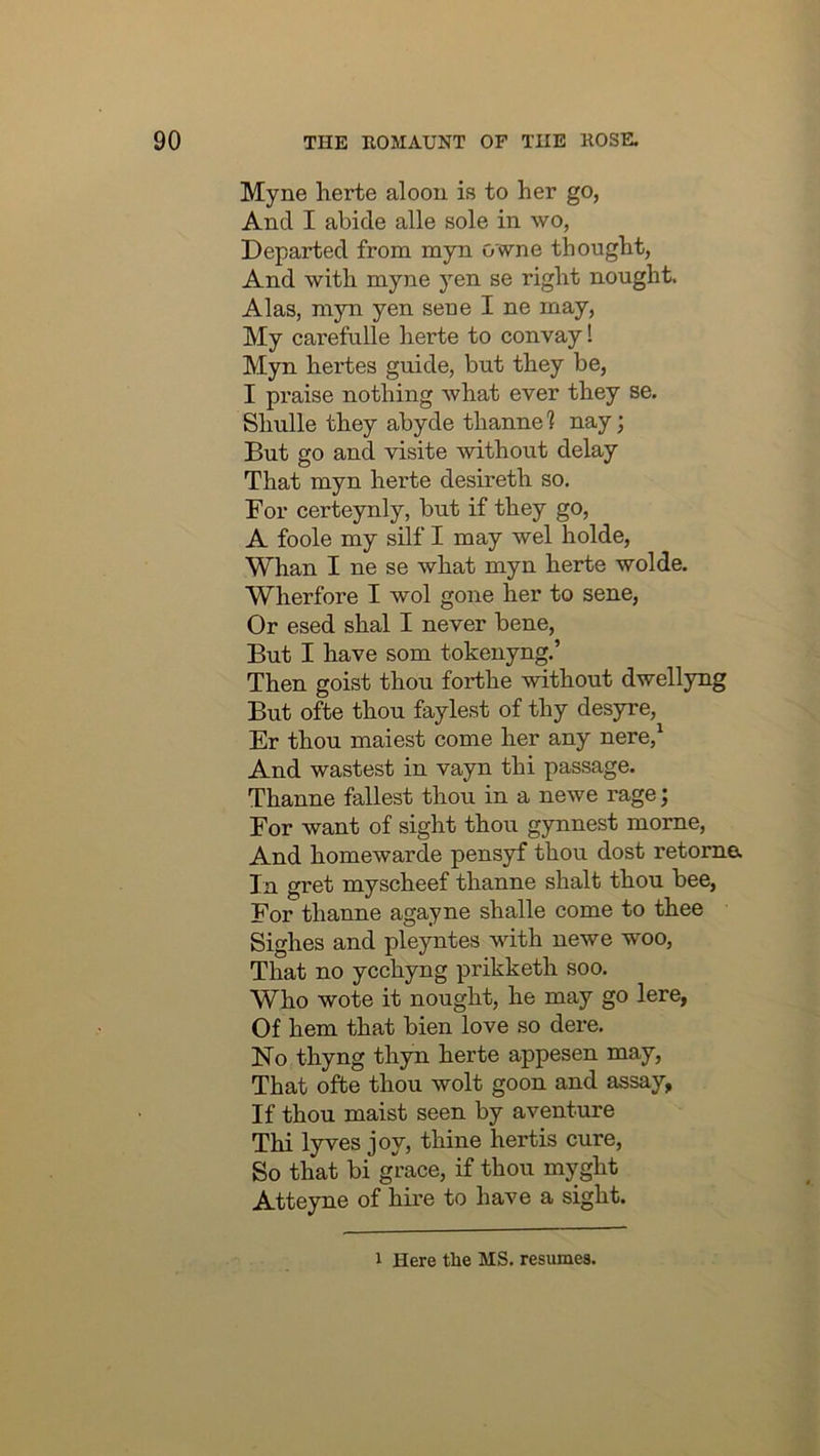 Myne herte alooii is to her go, And I abide alle sole in wo, Departed from myn owne thought, And with myne yen se right nought. Alas, myn yen sene I ne may. My carefulle herte to convay I Myn hertes guide, but they be, I praise nothing what ever they se. Simile they abyde thanne 1 nay; But go and visite mthout delay That myn herte desireth so. For certeynly, but if they go, A foole my silf I may wel holde. Whan I ne se what myn herte wolde. Wherfore I wol gone her to sene. Or esed shal I never bene. But I have som tokenyng.’ Then goist thou forthe without dwellyng But ofte thou faylest of thy desyre, Er thou maiest come her any nere,^ And wastest in vayn thi passage. Thanne fallest thou in a newe rage; For want of sight thou gynnest morne. And homewarde pensyf thou dost retome. In gret myscheef thanne shalt thou bee. For thanne agayne shalle come to thee Sighes and pleyntes with newe woo. That no ycchyng prikketh soo. Who wote it nought, he may go lere, Of hem that bien love so dere. No thyng thyn herte appesen may. That ofte thou wolt goon and assay, If thou maist seen by aventure Thi lyves joy, thine hertis cure. So that bi grace, if thou myght Atteyne of hire to have a sight. 1 Here tlie MS. resumes.