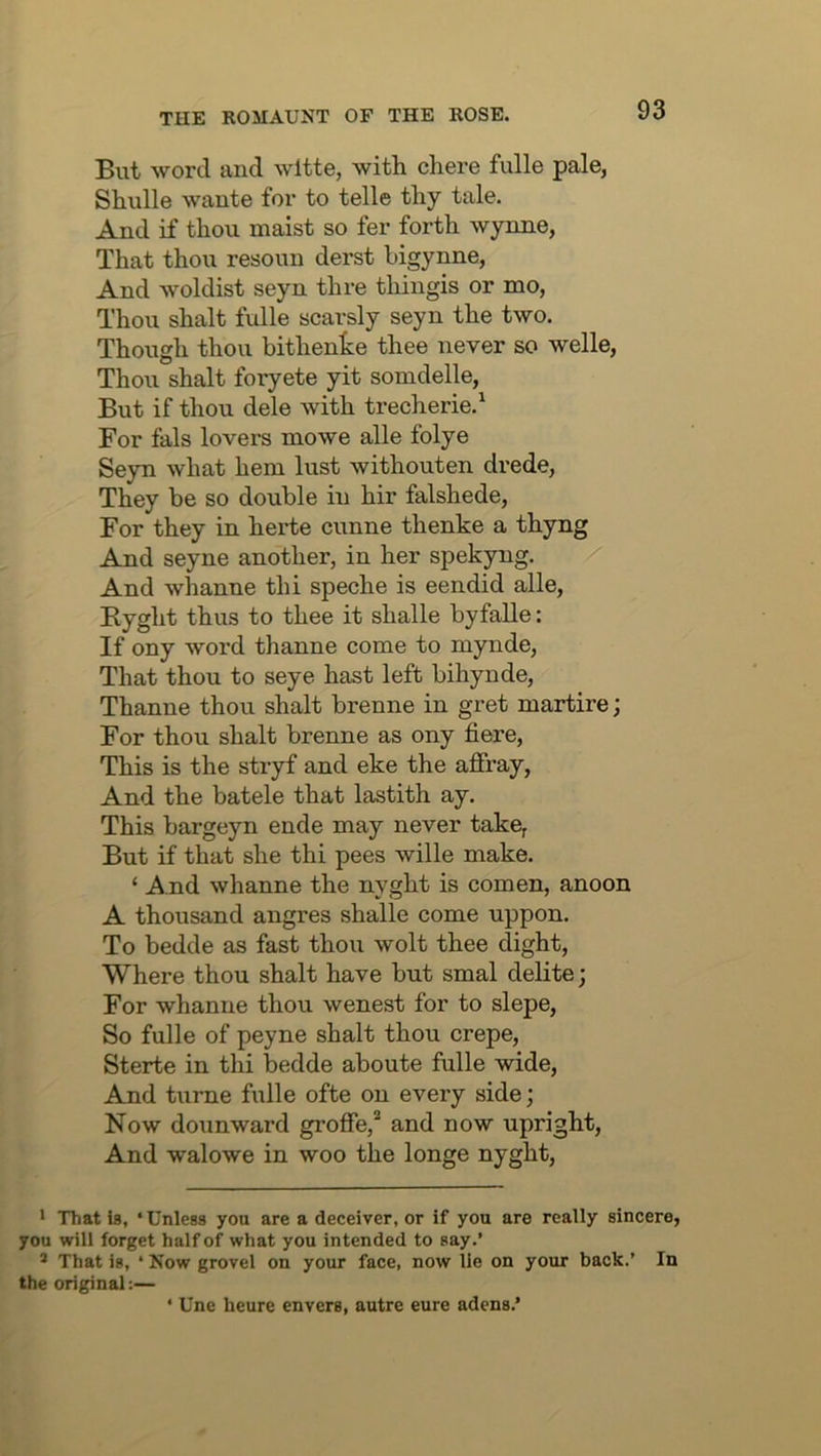 But word and wltte, with chore fulle pale, Shulle wante for to telle thy tale. And if thou maist so fer forth wynne, That thou resoun derst higynne, And woldist seyn thre thingis or mo, Thou shalt fulle scarsly seyn the two. Though thou bithente thee never so welle. Thou shalt foryete yit somdelle. But if thou dele with trecherie.^ For fals lovers mowe alle folye Se}m what hem lust withouten drede. They be so double in hir falshede. For they in herte cunne thenke a thyng And seyne another, in her spekyng. And whanne thi speche is eendid alle, Byght thus to thee it shalle byfalle: If ony word thanne come to mynde. That thou to seye hast left bihynde, Thanne thou shalt brenne in gret martire; For thou shalt brenne as ony here. This is the stryf and eke the affray. And the batele that lastith ay. This bargeyn ende may never take. But if that she thi pees wille make. ‘ And whanne the nyght is comen, anoon A thousand angres shalle come uppon. To bedde as fast thou wolt thee dight, Where thou shalt have but smal delite; For whanne thou wenest for to slepe. So fulle of peyne shalt thou crepe, Sterte in thi bedde aboute fulle wide. And tiime fulle ofte on every side; Now dounward groffe,* ** and now upright. And walowe in woo the longe nyght. * That is, ‘Unless you are a deceiver, or if you are really sincere, you will forget half of what you intended to say.’ * That is, ‘ Now grovel on your face, now lie on your back.’ In the original:— ‘ Une heure envers, autre cure adens.’