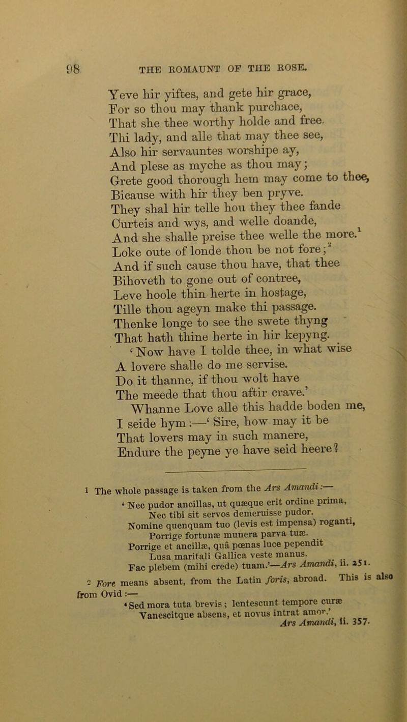 Yeve liir yiftes, and gete hir grace, For so thou may thank purdiace, That she thee worthy holde and free. Thi lady, and alle that may thee see, Also hir servauntes worshipe ay. And plese as myche as thou may; Grete good thorough hem may come to the^ Bicause with hir they ben pi-yve. They shal hir telle hou they thee fande Curteis and wys, and welle doande, ^ And she shalle preise thee welle the more.^ Loke oute of londe thou be not fore;' And if such cause thou have, that thee Bihoveth to gone out of contree, Beve hoole thin herte in hostage, Tille thoii ageyn make thi passage. Thenke longe to see the swete thyng That hath thine herte in hir kepyng. ‘ Now have I tolde thee, in what wise A lovere shalle do me servise. Do it thanne, if thou wolt have The meede that thou aftir crave.’ Whanne Love alle this hadde bodeu me, I seide hym :—‘ Sire, how may it be That lovers may in such manere. Endure the peyne ye have seid heere 1 1 The whole passage is taken from the Ars Amandi ; ‘ Nec pudor ancillas, ut quaeque erit ordine prima, Nec tibi sit servos demeruisse pudor. Nomine quenquam tuo (levis est impensa) roganti, Porrige fortunse munera parva tuse. Porrige et ancillae, qua poenas luce pependit Lusa marital! Gallica veste manus. ^ _ Fac plebem (mihi crede) tuam.’—Ars Amandi, ii. i5*. 2 Fore means absent, from the Latin foris, abroad. This is from Ovid:— ‘ Sed mora tuta brevis; lentescunt tempore curse Vanescitque absens, et novus intrat amor.’ Ars Amandi, li. 357- also